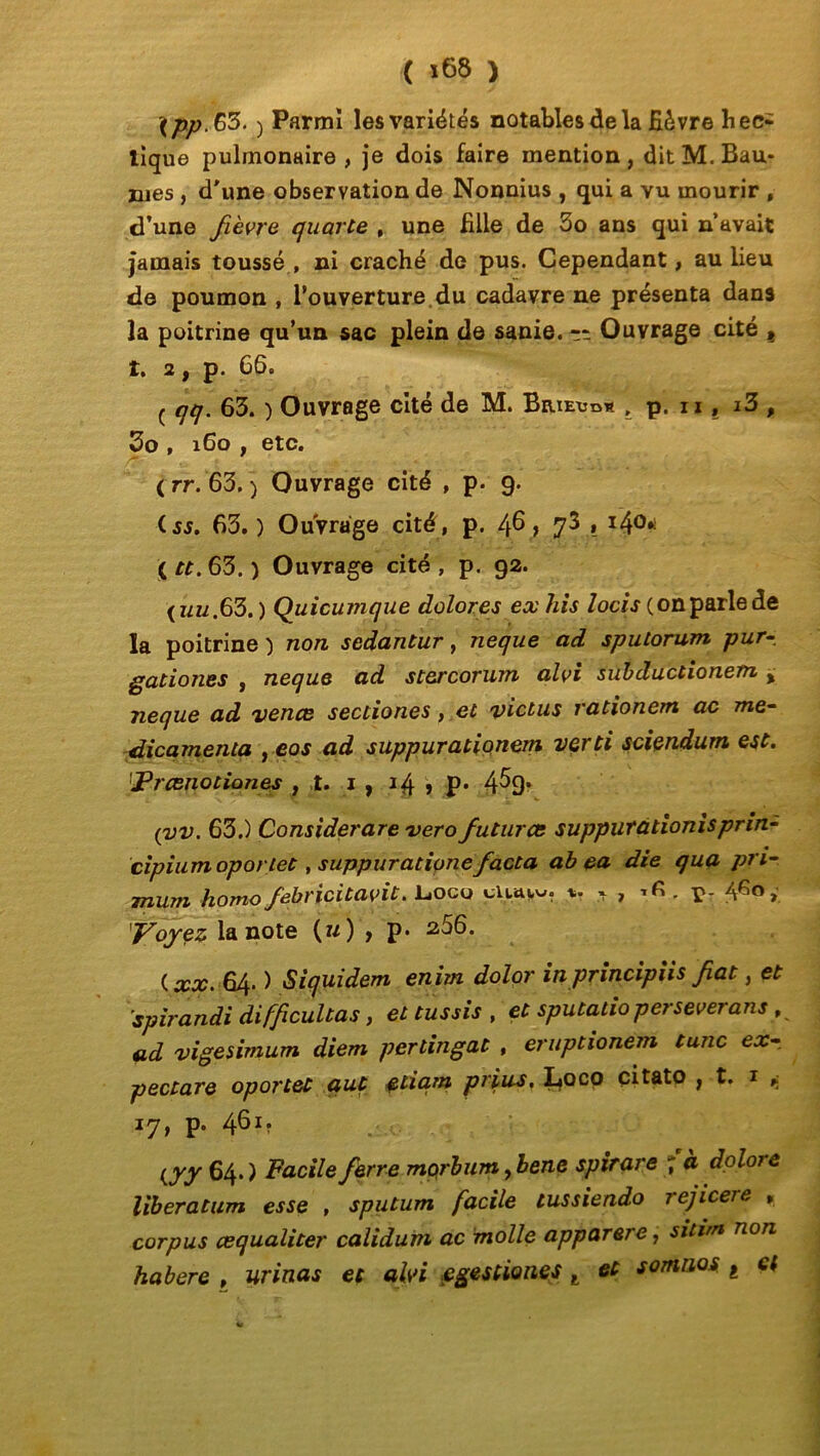 \pp.66. ) Parmi les variétés notables de la fièvre hec- tique pulmonaire , je dois faire mention , dit M. Bau- mes , d'une observation de Nonnius , qui a vu mourir , d’une fièvre quarte , une fille de 3o ans qui n’avait jamais toussé, ni craché de pus. Cependant, au lieu de poumon , l’ouverture du cadavre ne présenta dans la poitrine qu’un sac plein de sanie. Ouvrage cité t t. 2, p. 66. ç qq. 63. ) Ouvrage cité de M. Brieudw , p. n , i3 , 3o , 160 , etc. ( rr. 63. j Ouvrage cité , p. 9. iss. 63.) Ouvrage cité, p. /fi, 73 , 140.) ( tt. 63. ) Ouvrage cité , p. 92. {uu.63.) Quicumque dolores exhis locis (onparlede la poitrine ) non sedantur, neque ad spulorum pur gadoues , neque ad stercorum alvi subducdonem > neque ad vente secdones, et victus radonem ac mé- dicamenta , eos ad suppuradonem verti sciendum est. Prcenotiones , t. 1 , 14 , p. 4^9* (vv. 63.) Considerare verofuturce suppuradonisprin- cipium oportet, suppuratione facta ab ea die qua pri- mum homofebricitavit. L.oco cluuw. * * , Vr AGo > y oyez la note (u) , p» 2,56. ( xx. 64. ) Siquidem enim dolor in principiis fiat, et spirandi difficultas, et tussis , et sputado persévérons , ad vigesimum diem perdngat , eruptionem tune ex- pectore oportet qut çtiqm prias. Loco çitato , t. x ^ 17, p. 461. i/yy 64.) Facile ferre morbum ,bene spirare 7 doloie liberatum esse , sputum facile tussiendo rejicere » corpus œqualiter calidum ac molle apparere, sitim non habere , urinas et alvi egestiones t et sontnos t et