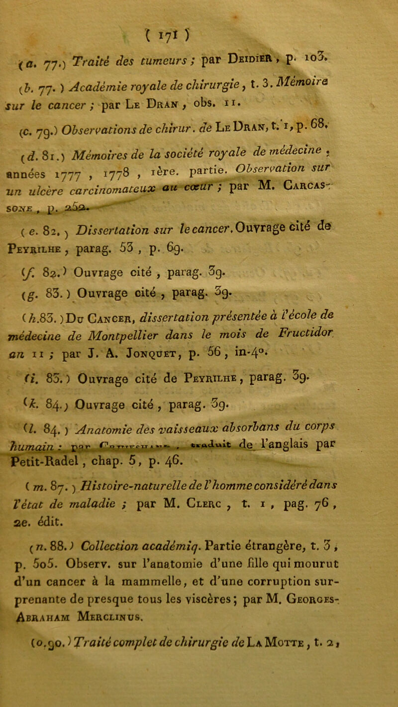 ( *7* î (fl. 77.) Traité des tumeurs; par Deidîer , p. io3. (b. 77. ) Académie royale de chirurgie, t. 3 .Mémoire sur le cancer ; par Le Dran , obs. n* (C. 79.) Observations de chirur. de Le Dran, t. 1, p. 68. {d. 8r.) Mémoires de la société royale de médecine . années 1777 , 1778 , 1ère. partie. Observation sur un ulcère carcinomateux au coeur; par M. Carcas- SOjVE , p. (6.82.) Dissertation sur le cancer. Ouvrage cité da Peyrilhe , parag. 53 , p. 69. (J 82.) Ouvrage cité , parag. 3g. <g. 83.) Ouvrage cité , parag. 3g. ( k.83. )Dc Cancer, dissertation présentée à ïécole de médecine de Montpellier dans le mois de Fructidor an. 11 ; par J. A. Jonquet, p. 56, in-4°* (i. 83.) Ouvrage cité de Peyrilhe, parag. 3g. 84.; Ouvrage cité, parag. 3g. O. 84. ) Anatomie des vaisseaux absorbans du corps humain rp.r *'yM~ * de__l anglais par Petit-Radei, chap. 5, p. 46. ( m. 87. ) Histoire-naturelle de Vhomme considéré dans Vètat de maladie ; par M. Clerc , t. 1 , pag. 76 , ae. édit. ( n. 88. ) Collection acadèmiq. Partie étrangère, t. 3, p. 5o5. Observ. sur l'anatomie d’une fille qui mourut d’un cancer à la mammelle, et d'une corruption sur- prenante de presque tous les viscères; par M. Georges- Abraham Merclinus. (o. 90. ) Traité complet de chirurgie de La Motte , t. 2,