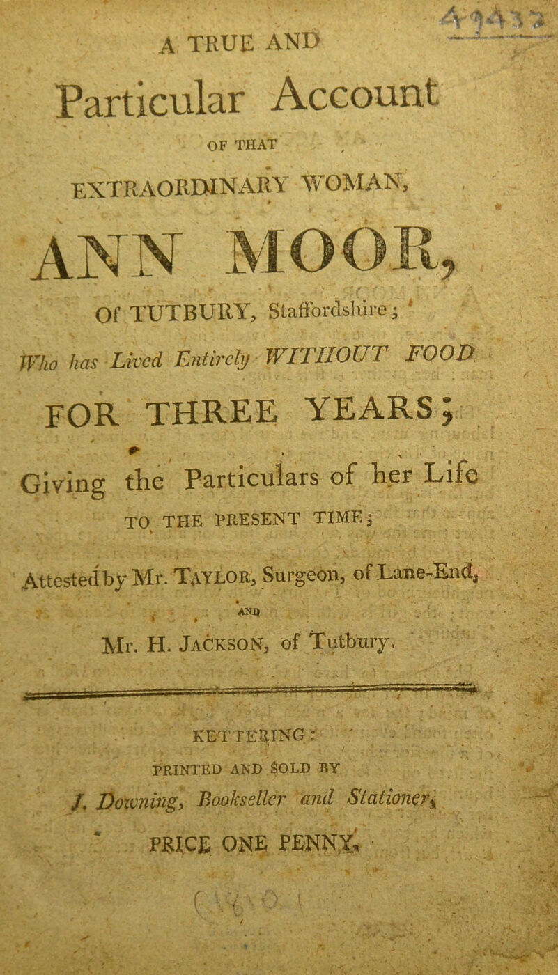 A TRUE AND Particular Account OF THAT extraorbinary woman. ANN J Of TUTBURY, Staffordshire; * Who has Lived Entirely WITHOUT FOOD FOR THREE YEARS; * , Giving the Particulars of her Life TO THE PRESENT TIME; v Attested by Mr. Taylor, Surgeon, of Lane-End, AND Mr. H. Jackson, of Tutbuiy. 5* KETTERING: PRINTED AND SOLD BY /. Dozening, Bookseller and Stationer^ PRICE ONE PENNY.