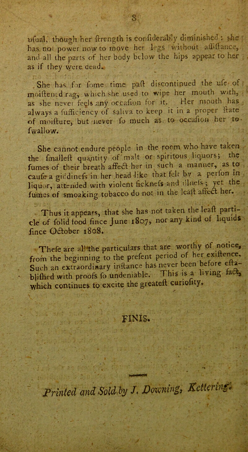 8 ufual, though her frrength is confiderably diminished : she has noi power now to move her legs without afiiftance, and all the parts of her body below the hips appear to her as if they were dead. She has for fome time pad discontinued the ufe of moiftened rag, which she used to wipe her mouth with, as she nevei fe^ls .any occafion for it. Her mouth has always a fiiificiency of saliva to keep it in a proper ftate of moifture, but never fo much as to occafion her to- fvvallow. She cannot endure people in the room who have taken the fmalleft quantity of malt or spiritous liquors; the fumes of their breath affe£t her in such a manner, as to caufe a giedinefs in her head like that felt by a perlon in liquor, attended with violent ficknefs and ’duel's \ ye^ t e fumes of smoaking tobacco do not in the lead affect her. • Thus it appears, that she has not taken the lead parti- cle of folidfood fince June 1807, nor any kind of liquids fince October 1808. Thefe are alttthe particulars that are worthy of notice, from the beginning to the prefent period of her exiftence. Such an extraordinary inftance has never been before etta- bjiflied with proofs fo undeniable. This is a living , which continues to excite the greateft curionty. is i ✓ , ' finis. Printed and Soldi}/ J. Dozening, Ketteringi s 9