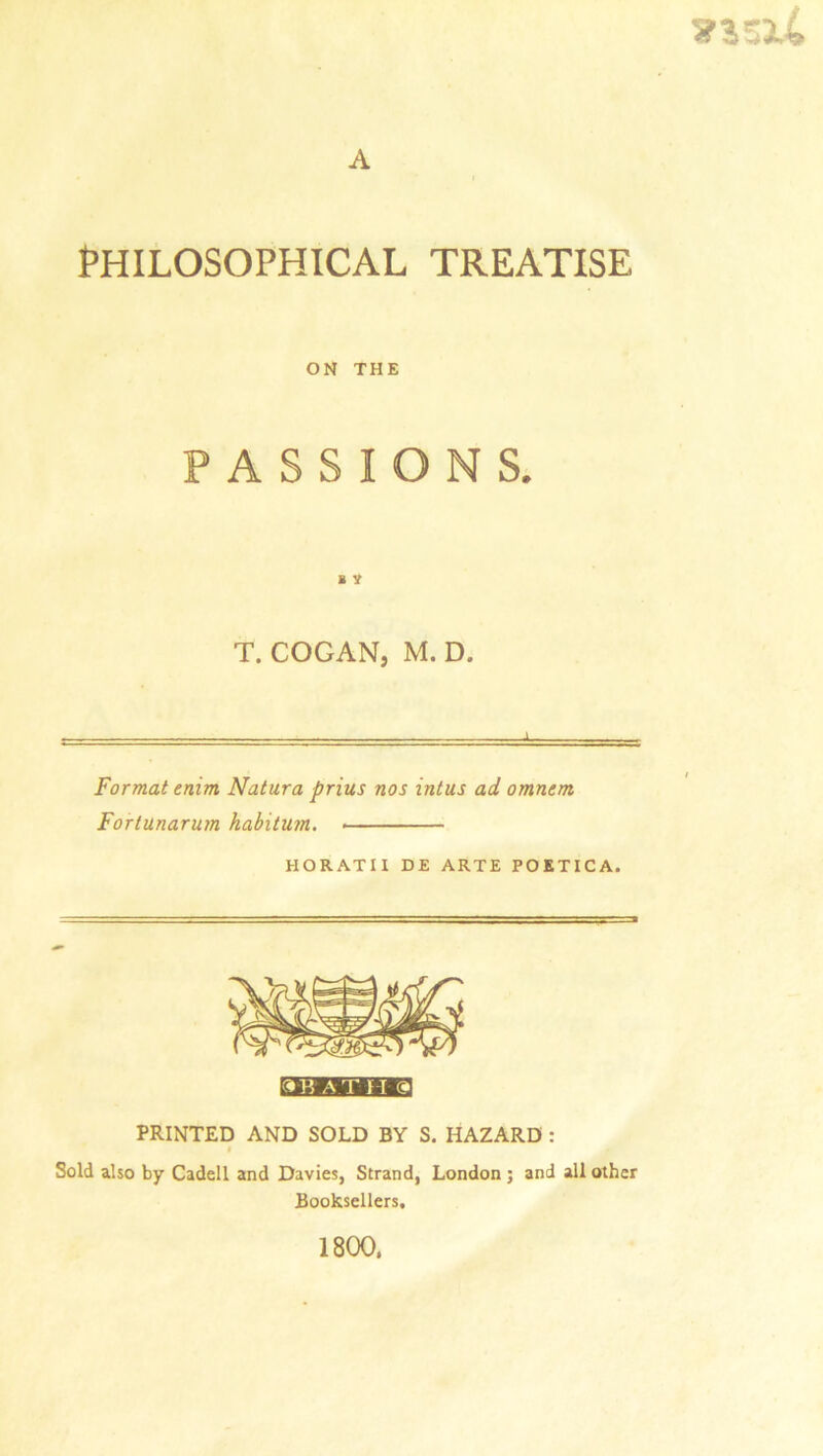 xi-xi A PHILOSOPHICAL TREATISE ON THE PASSIONS. s y T. COGAN, M. D. -I Format enim Natura prius nos intus ad omnem Fortunarum habitum. HORATII DE ARTE POKTICA. A TIT 9 PRINTED AND SOLD BY S. HAZARD : « Sold also by Cadell and Davies, Strand, London ; and all other Booksellers, 1800,