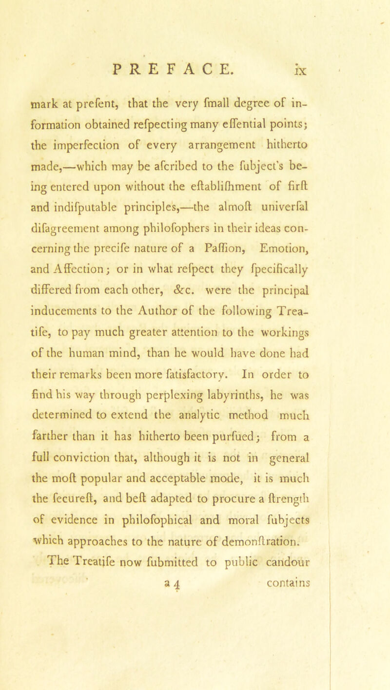 mark at prefent, that the very {mail degree of in- formation obtained refpecting many effential points; the imperfection of every arrangement hitherto made,—which may be afcribed to the fubject's be- ing entered upon without the edablifhment of fird and indifputable principles,—the almod univerfal difagreement among philofophers in their ideas con- cerning the precife nature of a Paffion, Emotion, and Affection; or in what refpect they fpecifically differed from each other, &x. were the principal inducements to the Author of the following Trea- tife, to pay much greater attention to the workings of the human mind, than he would have done had their remarks been more fatisfactorv. In order to find his way through perplexing labyrinths, he was determined to extend the analytic method much farther than it has hitherto been purfued; from a full conviction that, although it is not in general the mod popular and acceptable mode, it is much the fecured, and bed adapted to procure a drength of evidence in philofophical and moral fubjects which approaches to the nature of demondration. The Treatjfe now fubmitted to public candour 34 contains