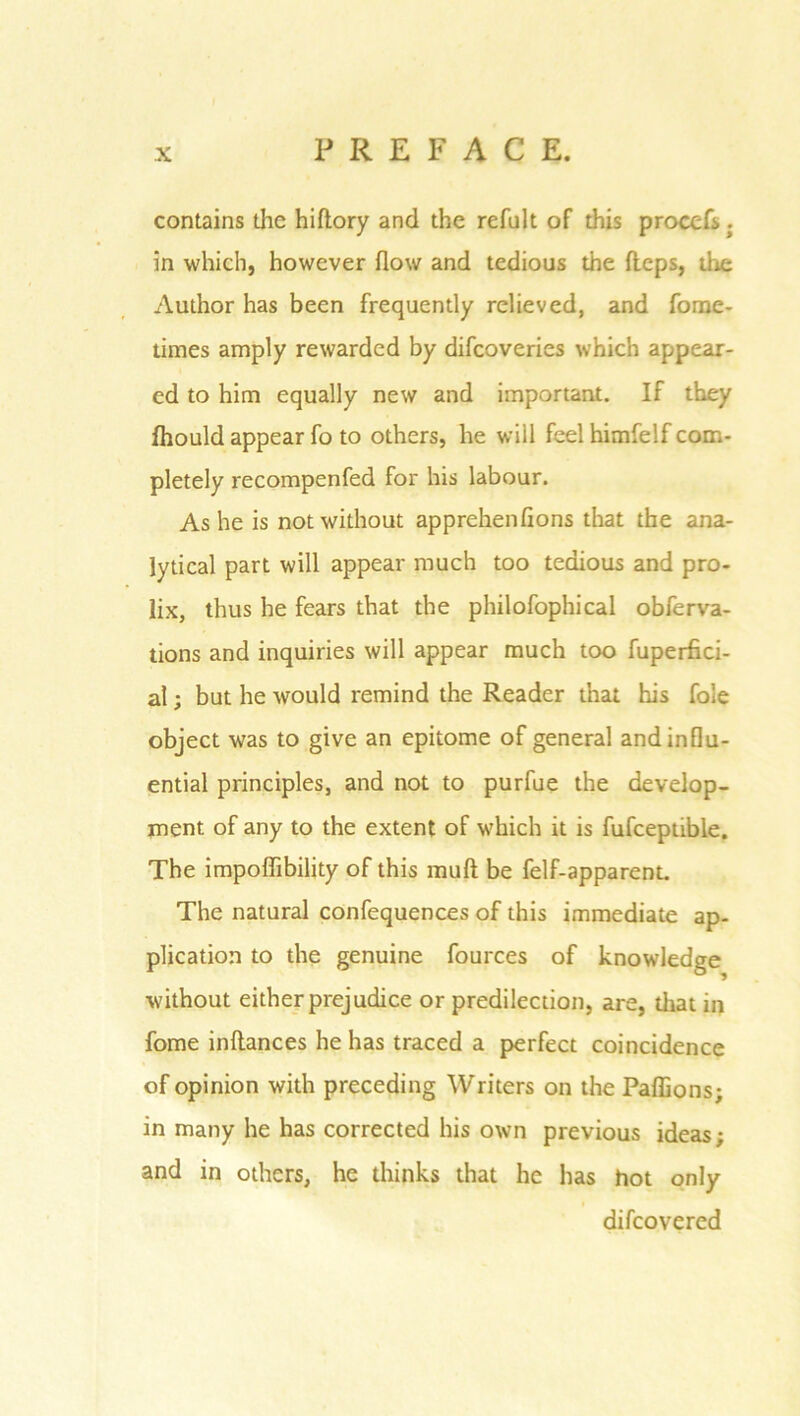 contains the hiftory and the refalt of this proccfs; in which, however flow and tedious the fleps, the Author has been frequently relieved, and fome- times amply rewarded by difcoveries which appear- ed to him equally new and important. If they fhould appear fo to others, he will feel himfelf com- pletely recompenfed for his labour. Ashe is not without apprehenfions that the ana- lytical part will appear much too tedious and pro- lix, thus he fears that the philofophical obferva- tions and inquiries will appear much too fuperfici- al; but he would remind the Reader that his foie object was to give an epitome of general and influ- ential principles, and not to purfue the develop- ment of any to the extent of which it is fufcepuble. The impoffibility of this mud be felf-apparent. The natural confequences of this immediate ap- plication to the genuine fources of knowledge without either prejudice or predilection, are, diat in fome inltances he has traced a perfect coincidence of opinion with preceding Writers on the Paffions; in many he has corrected his own previous ideas; and in others, he thinks that he has hot only difcovered