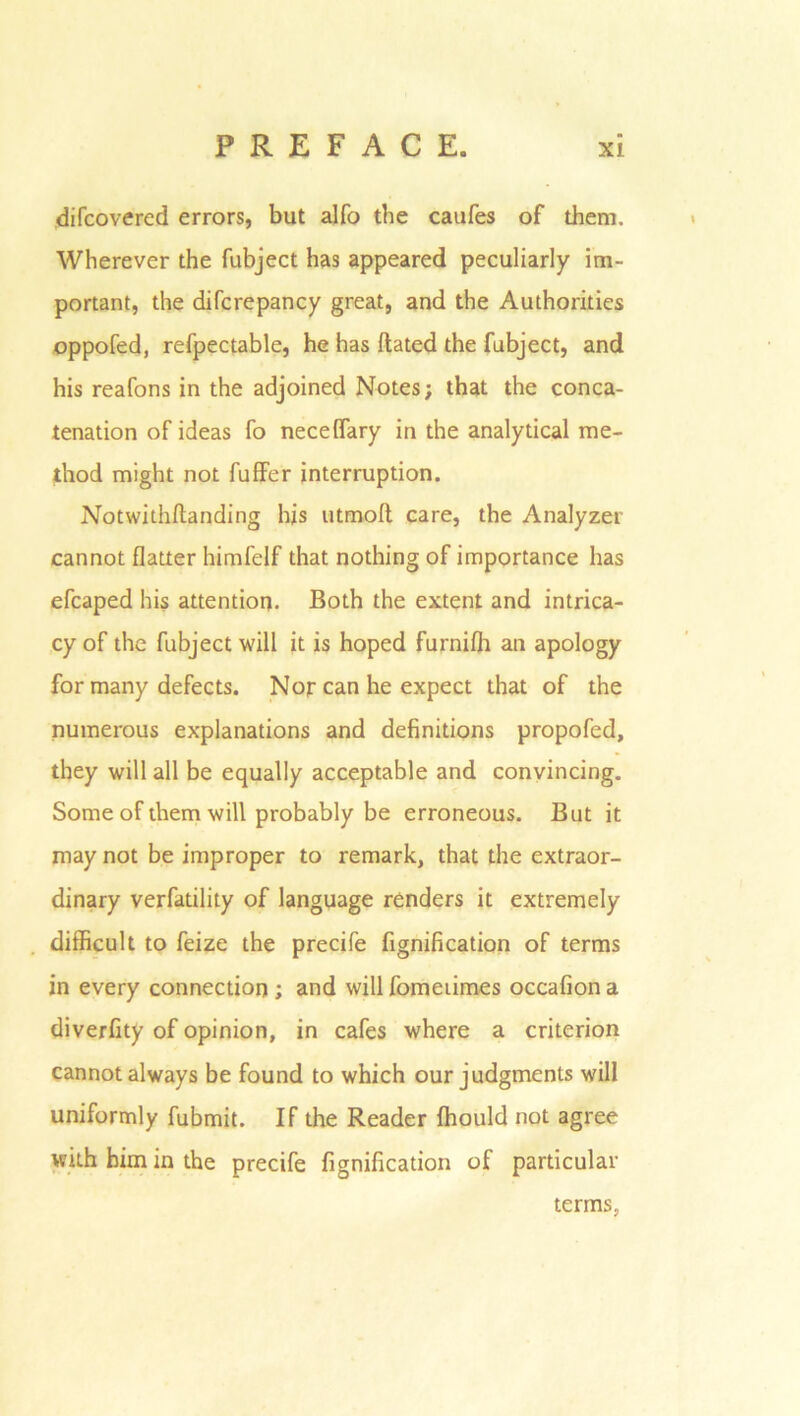 difcovered errors, but alfo the caufes of them. Wherever the fubject has appeared peculiarly im- portant, the difcrepancy great, and the Authorities oppofed, refpectable, he has Hated the fubject, and his reafons in the adjoined Notes; that the conca- tenation of ideas fo necelfary in the analytical me- thod might not fuffer interruption. Notwithftanding his utmoft care, the Analyzer cannot flatter himfelf that nothing of importance has efcaped his attention. Both the extent and intrica- cy of the fubject will it is hoped furnifli an apology for many defects. Nor can he expect that of the numerous explanations and definitions propofed, they will all be equally acceptable and convincing. Some of them will probably be erroneous. But it may not be improper to remark, that the extraor- dinary verfatility of language renders it extremely difficult to feize the precife fignification of terms in every connection ; and will fomeiimes occafion a diverfity of opinion, in cafes where a criterion cannot always be found to which our judgments will uniformly fubmit. If the Reader fhould not agree with him in the precife fignification of particular terms,
