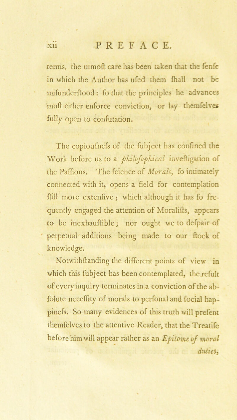 terms, the utmofl care has been taken that the fenfe in which the Author has ufed them fhall not be mi funder flood: fo that the principles he advances mufl either enforce conviction, or lay therofelve* fully open to confutation. The copioufnefs of the fubject has confined the Work before us to a philofophical inveftigation of the Paflions. The fcience of Mora/s, fo intimately connected with it, opens a field for contemplation {till more extenfive; which although it has fo fre- quently engaged the attention of Moralifls, appears to be inexhauflible; nor ought we to defpair of perpetual additions being made to our flock of knowledge. Notwithflanding the different points of view in which this fubject has been contemplated, therefult of every inquiry terminates in a conviction of the ab- folute neceffity of morals to perfonal and focial hap- pinefs. So many evidences of this truth will prefent themfelves to the attentive Reader, that the Treatife before him will appear rather as an Epitome of moral duties,
