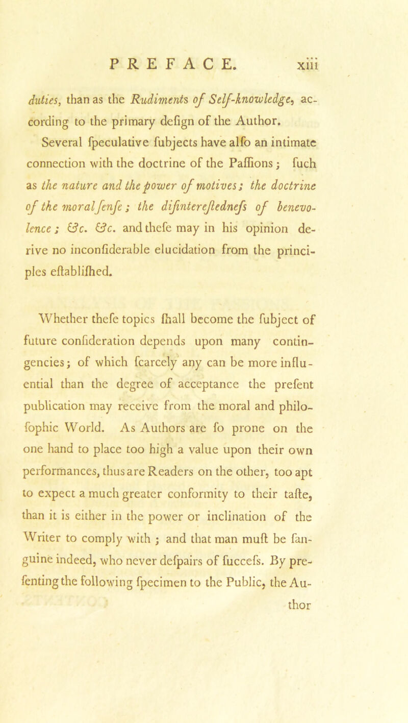 duties, than as the Rudiments of Self-knowledge, ac- cording to the primary defign of the Author. Several fpeculative fubjects have alfo an intimate connection with the doctrine of the Paflions; fuch as the nature and the power of motives; the doctrine of the moralfenfe; the difnterefednefs of benevo- lence ; &c. £3c. and thefe may in his opinion de- rive no inconfiderable elucidation from the princi- ples eftablifhed. Whether thefe topics fhall become the fubject of future confideration depends upon many contin- gencies; of which fcarcely any can be more influ- ential than the degree of acceptance the prefent publication may receive from the moral and philo- fophic World. As Authors are fo prone on the one hand to place too high a value upon their own performances, thus are Readers on the other, too apt to expect a much greater conformity to their tafte, than it is either in the power or inclination of the Writer to comply with ; and that man muft be fan- guine indeed, who never defpairs of fuccefs. By pre- fentingthe following fpecimen to the Public, the Au- thor
