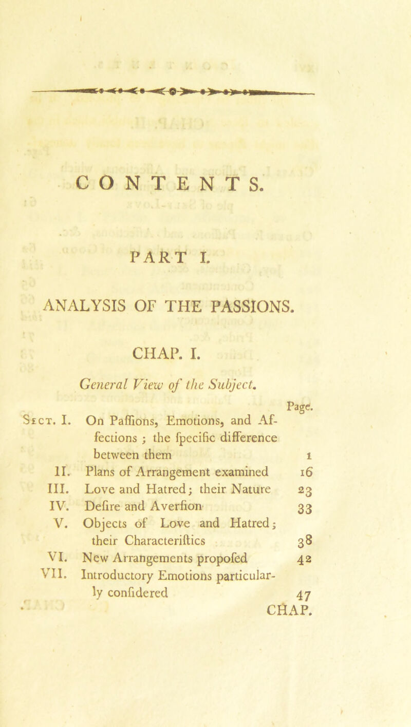 CONTENTS. PART I. ANALYSIS OF THE PASSIONS. CHAP. I. General View of the Subject. Page. SfCT. I. On Paflions, Emotions, and Af- fections ; the fpecific difference between them 1 11. Plans of Arrangement examined 16 III. Love and Hatred; their Nature 23 IV. Defire and Averfion 33 V. Objects of Love and Hatred; their Characteriftics 38 VI. New Arrangements propofed 42 VII. Introductory Emotions particular- ly confide red 47