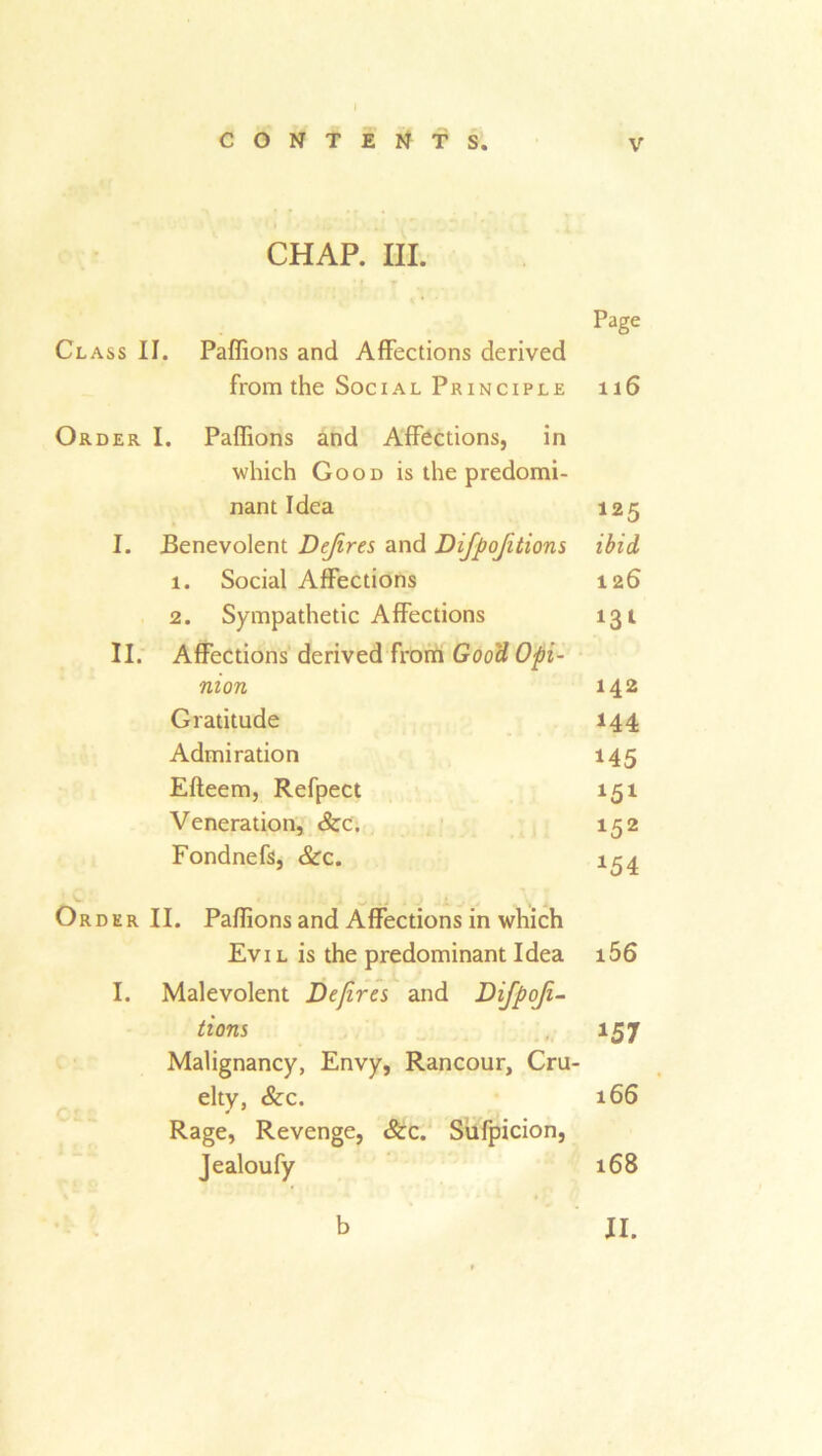 CHAP. III. Page Class II. Paffions and Affections derived from the Social Principle 116 Order I. Paffions and Affections, in which Good is the predomi- nant Idea 125 I. Benevolent Dejires and Difpojitions ibid 1. Social Affections 126 2. Sympathetic Affections II. Affections derived from Good Opi- nion 142 Gratitude 144 Admiration 145 Efteem, Refpect *5* Veneration, See, 152 Fondnefs, &c. *54 Order II. Paffions and Affections in which Evil is the predominant Idea i56 I. Malevolent Dejires and Difpoji- tions Malignancy, Envy, Rancour, Cru- *57 elty, &c. Rage, Revenge, 8cc. Sufpicion, 166 Jealoufy 168 1 «• b II.