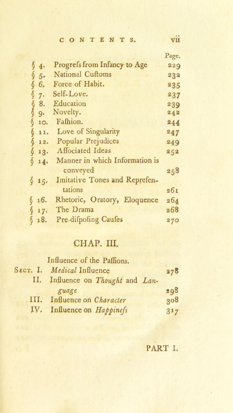 Page. § 4. Progrefs from Infancy to Age 229 $ 5. National Cuftoms 232 § 6, Force of Habit. 235 $ 7. Self-Love. 237 § 8. Education 239 5 9. Novelty. 242 § 10. Falhion. 244 § 11, Love of Singularity 247 $ 12. Popular Prejudices 249 £13. Afiociated Ideas 252 $ 14. Manner in which Information is conveyed 258 $15. Imitative Tones and Reprefen- tations 261 § 16. Rhetoric, Oratory, Eloquence 264 $ 17. The Drama 268 <5 18. Pre-difpofing Caufes 270 CHAP. III. Influence of the Paffions. Sect. I. Medical Influence 278 II. Influence on Thought and Lan- guage 298 III. Influence on Character 308 IV. Influence on Happinefs 317
