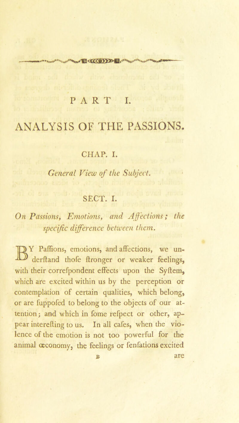 ANALYSIS OF THE PASSIONS. CHAP. I. General View of the Subject. SECT. I. On Passions, Emotions, and Affections; the specific difference between them. jO Y Paffions, emotions, and affections, we un- derfland thofe ftronger or weaker feelings, with their correfpondent effects upon the Syftem, which are excited within us by the perception or contemplation of certain qualities, which belong, or are fuppofed to belong to the objects of our at- tention; and which in fome refpect or other, ap- pear interefling to us. In all cafes, when the vio- lence of the emotion is not too powerful for the animal ceconomy, the feelings or fenfations excited