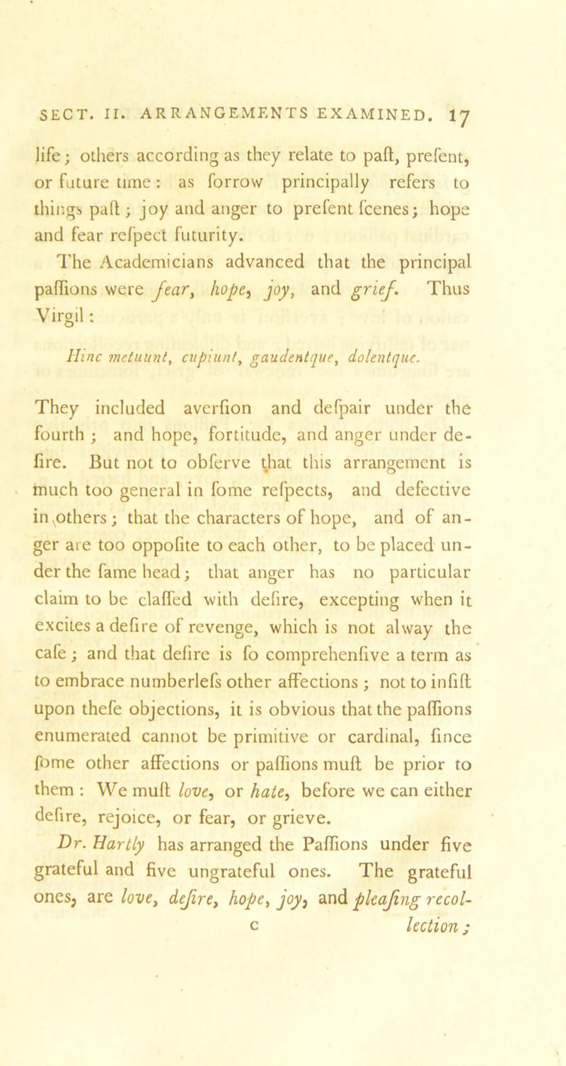 life; others according as they relate to pall, prefent, or future time: as forrow principally refers to things paft ; joy and anger to prefent fcenes; hope and fear refpect futurity. The Academicians advanced that the principal paffions were fear, hope, joy, and grief. Thus Virgil; Hinc metuunt, cupiunt, gaudentque, dolentque. They included averfion and defpair under the fourth ; and hope, fortitude, and anger under de- fire. But not to obferve that this arrangement is much too general in fome refpects, and defective invothers; that the characters of hope, and of an- ger are too oppofite to each other, to be placed un- der the fame head; that anger has no particular claim to be clafTed with delire, excepting when it excites a defire of revenge, which is not alway the cafe ; and that defire is fo comprehenfive a term as to embrace numberlefs other affections; not to infift upon thefe objections, it is obvious that the paffions enumerated cannot be primitive or cardinal, fince fome other affections or paffions mull be prior to them : We mult love, or hate, before we can either defire, rejoice, or fear, or grieve. Dr. Hartly has arranged the Paffions under five grateful and five ungrateful ones. The grateful ones, are love, defire, hope, joy, and pleafng recol- c lection;