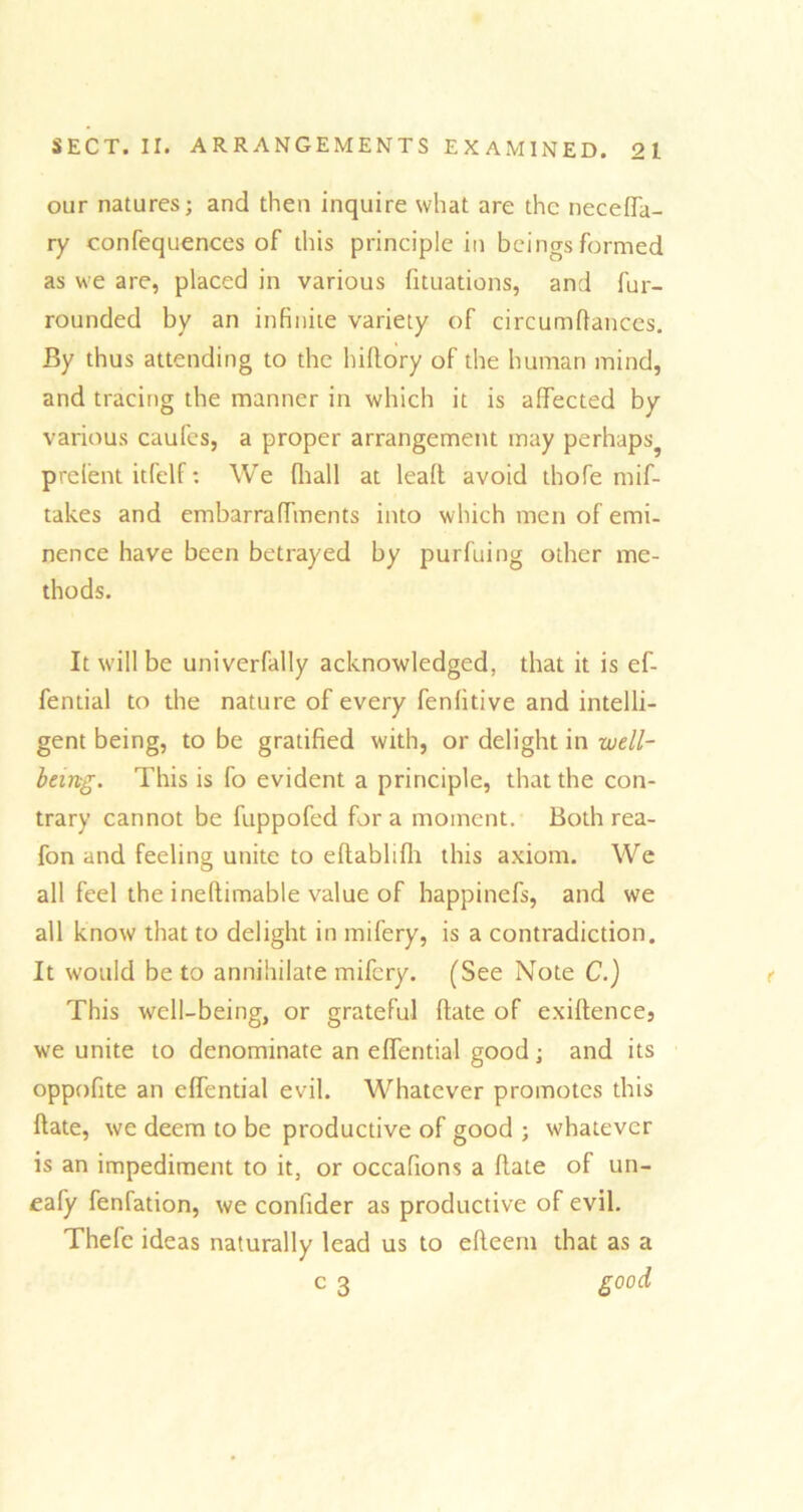 our natures; and then inquire what are the neceffa- ry confequences of this principle in beings formed as we are, placed in various fituations, and fur- rounded by an infinite variety of circumftances. By thus attending to the hiftory of the human mind, and tracing the manner in which it is affected by various caufes, a proper arrangement may perhaps^ prelent itfelf: We fhall at leaft avoid thofe mif- takes and embarraffments into which men of emi- nence have been betrayed by purfuing other me- thods. It will be univerfally acknowledged, that it is ef- fential to the nature of every fenfitive and intelli- gent being, to be gratified with, or delight in well- being. This is fo evident a principle, that the con- trary cannot be fuppofed for a moment. Both rea- fon and feeling unite to eftablifh this axiom. We all feel the ineftimable value of happinefs, and we all know that to delight in mifery, is a contradiction. It would be to annihilate mifery. (See Note C.) This well-being, or grateful ftate of exiftence, we unite to denominate an effential good; and its oppofite an effential evil. Whatever promotes this ftate, we deem to be productive of good ; whatever is an impediment to it, or occafions a ftate of un- eafy fenfation, we conlider as productive of evil. Thefc ideas naturally lead us to efteem that as a c 3 good