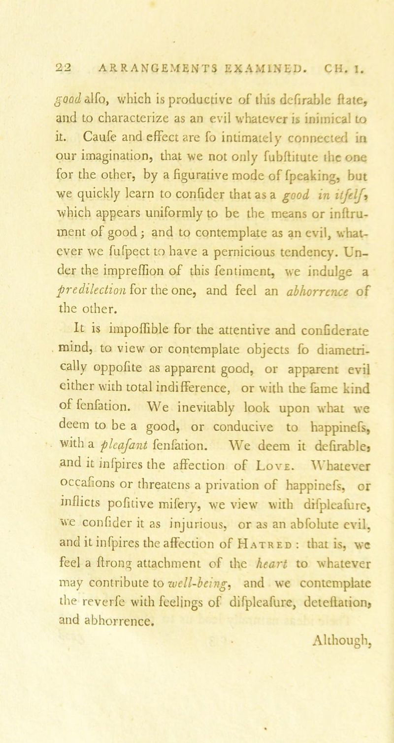 good dlfo, which is productive of this dcfirable flate, and to characterize as an evil whatever is inimical to it. Caufe and effect are fo intimately connected in our imagination, that we not only fubflitute the one for the other, by a figurative mode of fpeaking, but we quickly learn to confider that as a good in itjelj, which appears uniformly to be the means or inftru- ment of good; and to contemplate as an evil, what- ever we fufpect to have a pernicious tendency. Un- der the impreffion of this fentiment, we indulge a predilection for the one, and feel an abhorrence of the other. It is impoffible for the attentive and confederate mind, to view or contemplate objects fo diametri- cally oppofite as apparent good, or apparent evil either with total indifference, or with the fame kind of fenfation. We inevitably look upon what we deem to be a good, or conducive to happinefs, with a plcafant fenfation. We deem it definable? and it infpires the affection of Love. Whatever occafions or threatens a privation of happinefs, or inflicts pofitive mifery, we view with difpleafure, we confider it as injurious, or as an abfolute evil, and it infpires the affection of Hatred : that is, wc feel a ftrong attachment of the heart to whatever may contribute to well-being, and we contemplate the reverfe with feelings of difpleafure, deteflation, and abhorrence. Although,