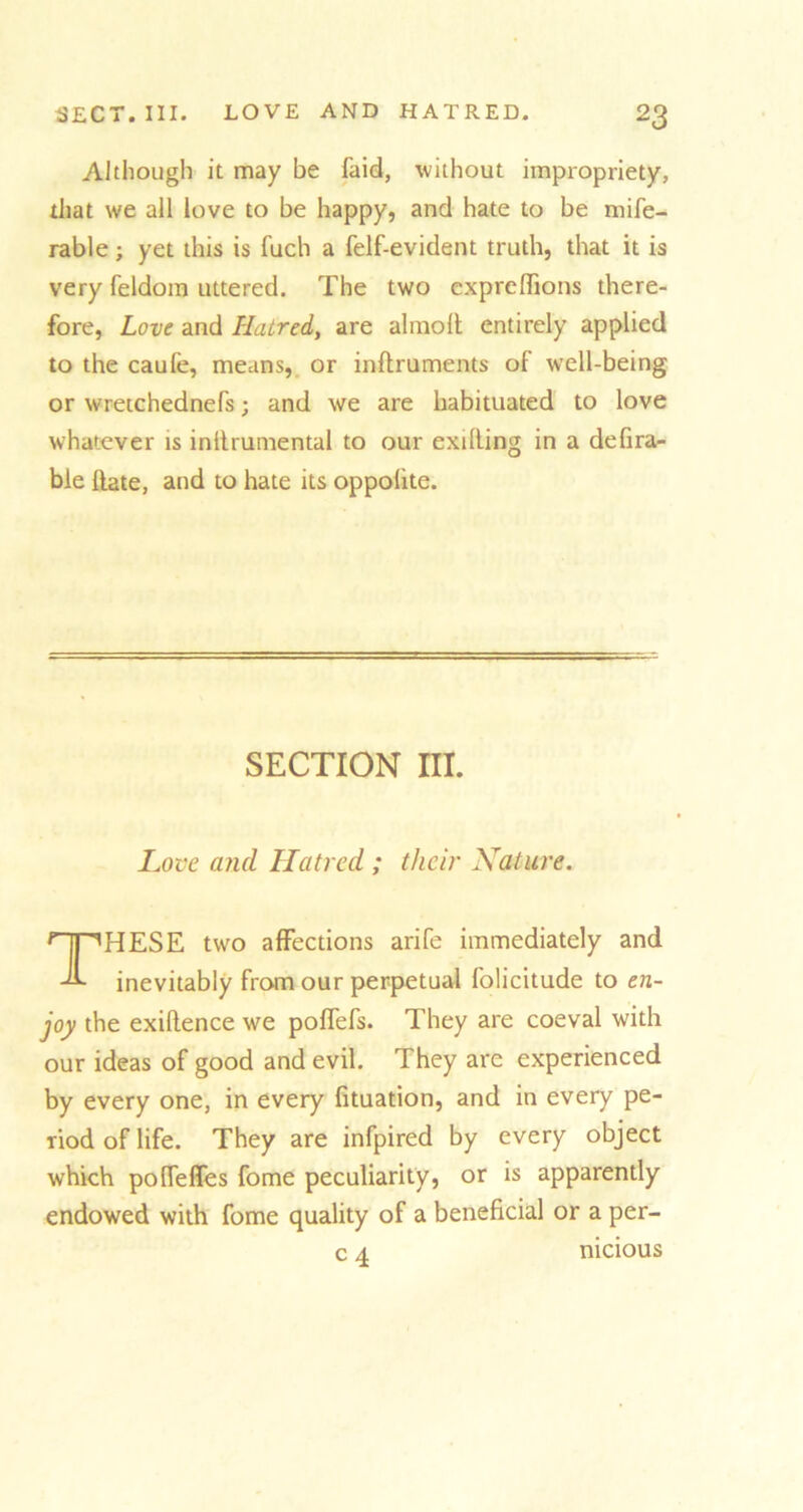 Although it may be faid, without impropriety, that we all love to be happy, and hate to be mife- rable; yet this is fuch a felf-evident truth, that it is very feldom uttered. The two exprefiions there- fore, Love and Hatred, are almolt entirely applied to the caufe, means, or inftruments of well-being or wretchednefs; and we are habituated to love whatever is inltrumental to our exilling in a defira- bie Hate, and to hate its oppohte. Love and Hatred ; their Nature. HESE two affections arife immediately and inevitably from our perpetual folicitude to en- joy the exiftence we poflefs. They are coeval with our ideas of good and evil. They are experienced by every one, in every fituation, and in every pe- riod of life. They are infpired by every object which poffeffes fome peculiarity, or is apparently endowed with fome quality of a beneficial or a per- SECTION III. c 4 mcious