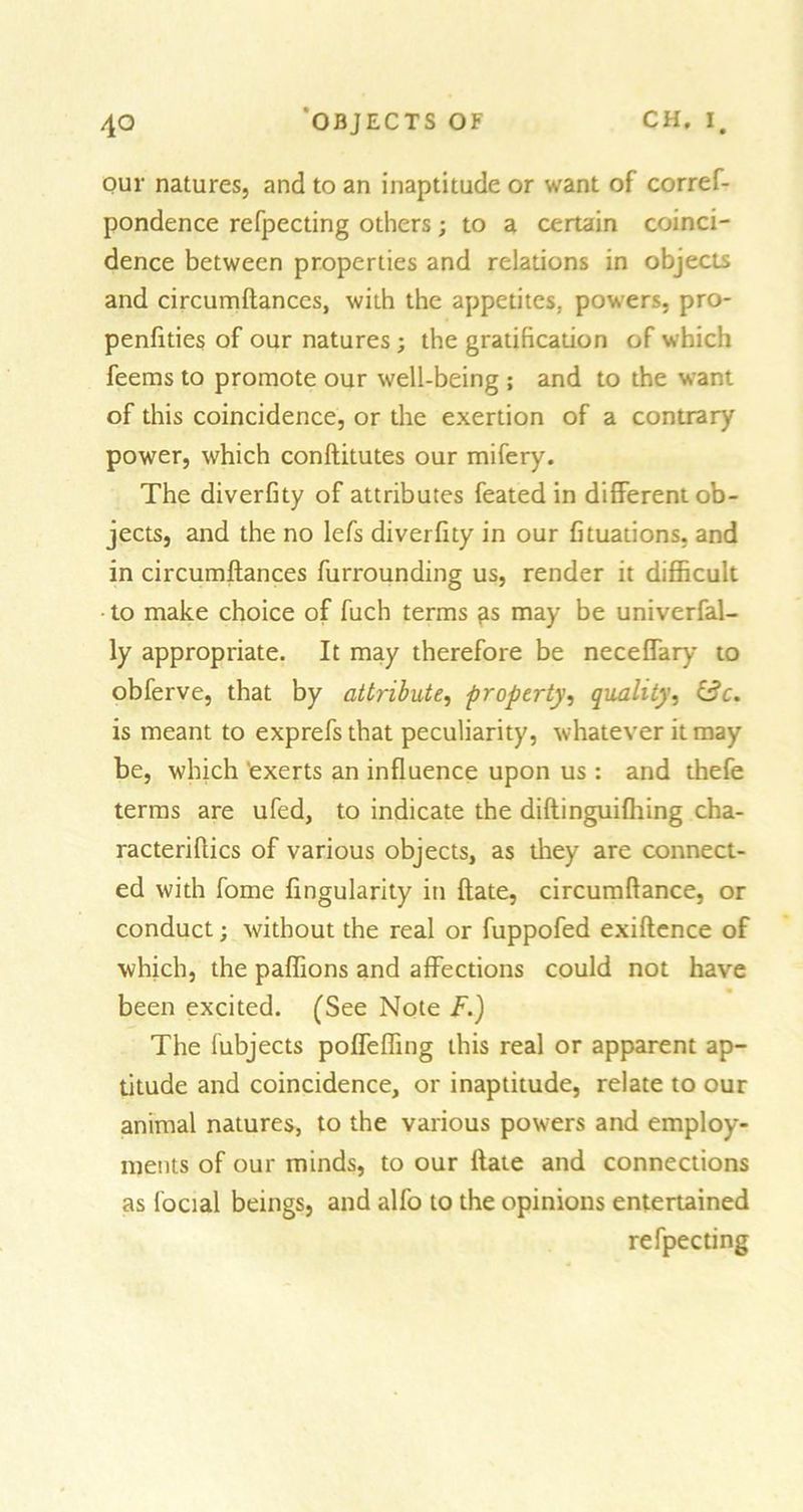 our natures, and to an inaptitude or want of corref- pondence refpecting others; to a certain coinci- dence between properties and relations in objects and circumftances, with the appetites, powers, pro- penfities of our natures; the gratification of which feems to promote our well-being ; and to the want of this coincidence, or the exertion of a contrary power, which conftitutes our mifery. The diverfity of attributes feated in different ob- jects, and the no lefs diverfity in our fituations, and in circumftances furrounding us, render it difficult to make choice of fuch terms fis may be univerfal- ly appropriate. It may therefore be neceffary to obferve, that by attribute, property, quality, is meant to exprefs that peculiarity, whatever it may be, which exerts an influence upon us: and thefe terms are ufed, to indicate the diftinguifliing cha- racteriftics of various objects, as they are connect- ed with fome Angularity in ftate, circumftance, or conduct; without the real or fuppofed exiftence of which, the paffions and affections could not have been excited. (See Note F.) The lubjects poffeffing this real or apparent ap- titude and coincidence, or inaptitude, relate to our animal natures, to the various powers and employ- ments of our minds, to our ftate and connections as focial beings, and alfo to the opinions entertained refpecting