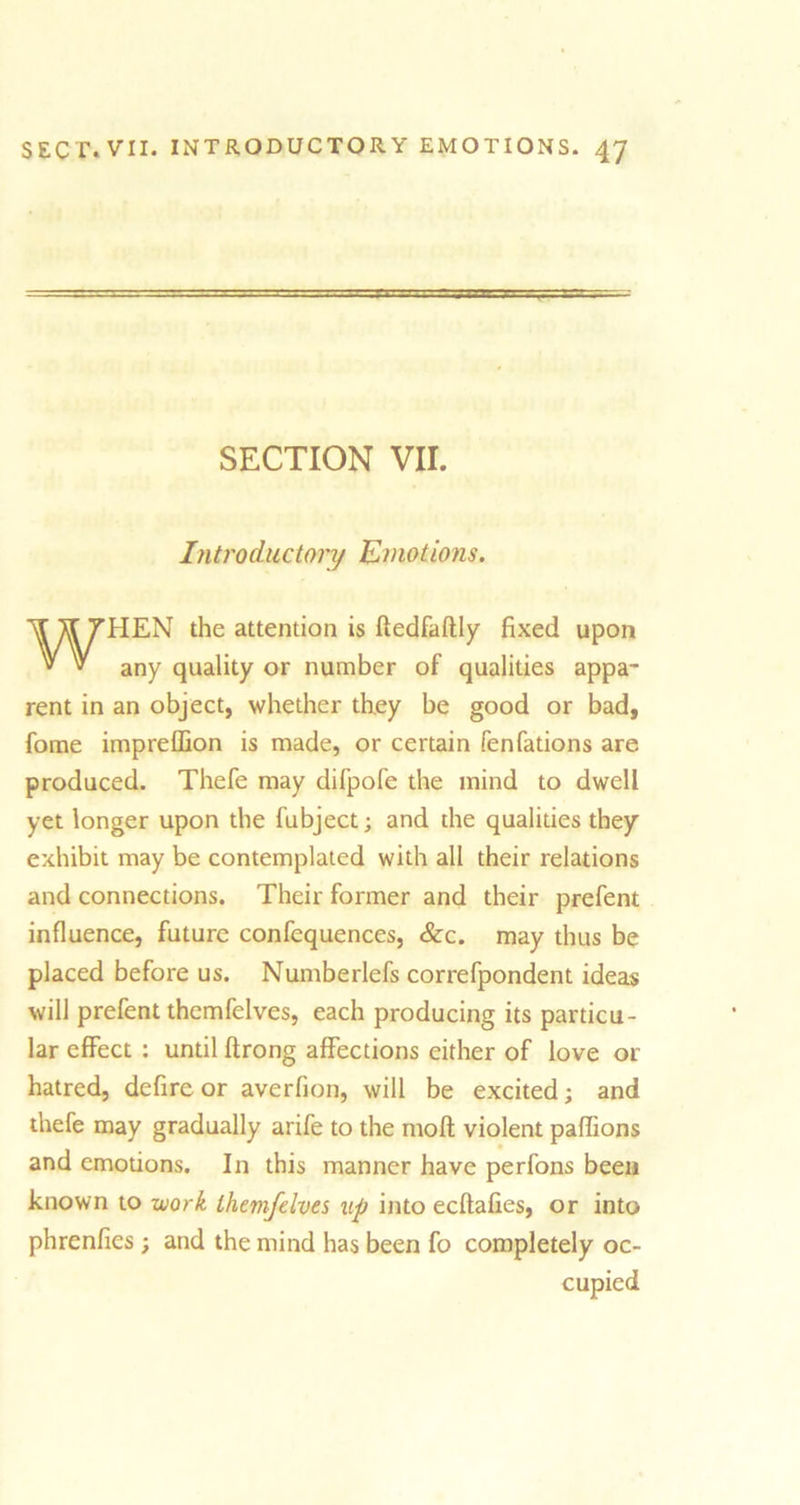 SECTION VII. Introductory Emotions. WHEN the attention is ftedfaftly fixed upon any quality or number of qualities appa- rent in an object, whether they be good or bad, fome impreffion is made, or certain fenfations are produced. Thefe may difpofe the mind to dwell yet longer upon the fubject; and the qualities they exhibit may be contemplated with all their relations and connections. Their former and their prefent influence, future confequences, &c. may thus be placed before us. Numberlefs correfpondent ideas will prefent themfelves, each producing its particu- lar effect : until ftrong affections either of love or hatred, defire or averfion, will be excited; and thefe may gradually arife to the molt violent paflions and emotions. In this manner have perfons been known to work themfelves up into ecftafies, or into phrenfies ; and the mind has been fo completely oc- cupied