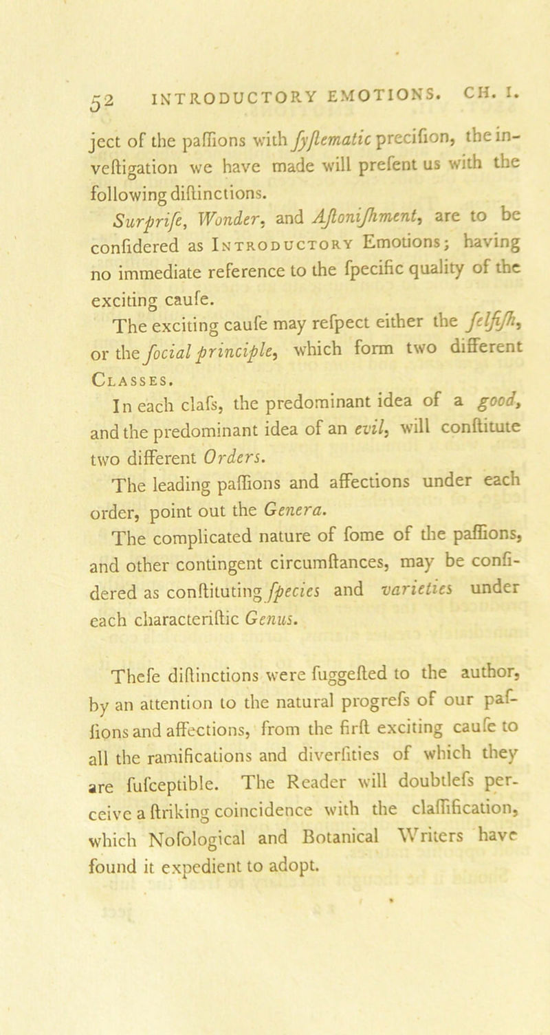 ^2 INTRODUCTORY EMOTIONS. CH. I. ject of die paflions with fyjlematic precifion, thein- veftigation we have made will prefent us with the following dihinctions. Surprife, Wonder* and AJloniJJnnent, are to be confidered as Introductory Emotions; having no immediate reference to the fpecific quality of the exciting caufe. The exciting caufe may refpect either the felfi/h, or the focial principle, which form two different Classes. I n each clafs, the predominant idea of a good, and the predominant idea of an evil, will conftitute two different Orders. The leading paffions and affections under each order, point out the Genera. The complicated nature of fome of the paffions, and other contingent circumftances, may be confi- dered as conftituting fpecies and varieties under each characterise Genus. Thefe difiinctions were fuggefted to the author, by an attention to the natural progrefs of our paf- lions and affections, from the firft exciting caufe to all the ramifications and diveriities of which they are fufceptible. The Reader will doubtlefs per- ceive a ftriking coincidence with the claffification, which Nofological and Botanical Writers have found it expedient to adopt.