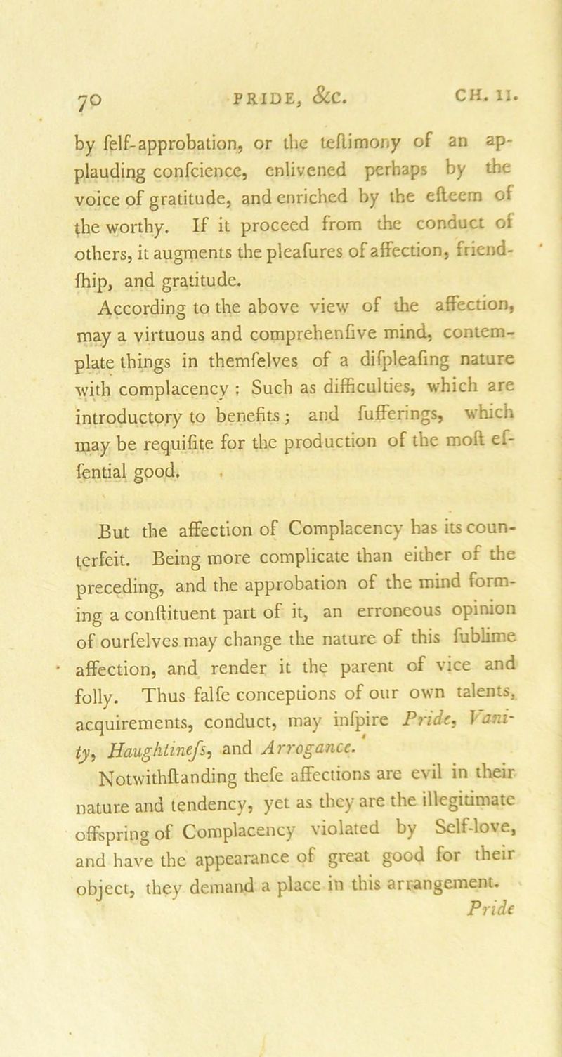7° by felf-approbation, or the teflimony of an ap- plauding confcience, enlivened perhaps by the voice of gratitude, and enriched by the efteem oi the worthy. If it proceed from the conduct oi others, it augments the pleafures of affection, friend- fhip, and gratitude. According to the above view of the affection, may a virtuous and comprehenfive mind, contem- plate things in themfelves of a difpleafing nature with complacency : Such as difficulties, which are introductory to benefits; and fufferings, which may be requifite for the production of the mofl ef- fential good. But the affection of Complacency has its coun- terfeit. Being more complicate than either of the preceding, and the approbation of the mind form- ing a conftituent part of it, an erroneous opinion of ourfelves may change the nature of this fublime * affection, and render it the parent of vice and folly. Thus falfe conceptions of our own talents, acquirements, conduct, may infpire Pride, Vani- ty, Haughlinefs, and Arrogance. Notwithflanding thefe affections are evil in their nature and tendency, yet as they are the illegitimate offspring of Complacency violated by Self-love, and have the appearance of great good for their object, they demand a place in this arrangement. Pride
