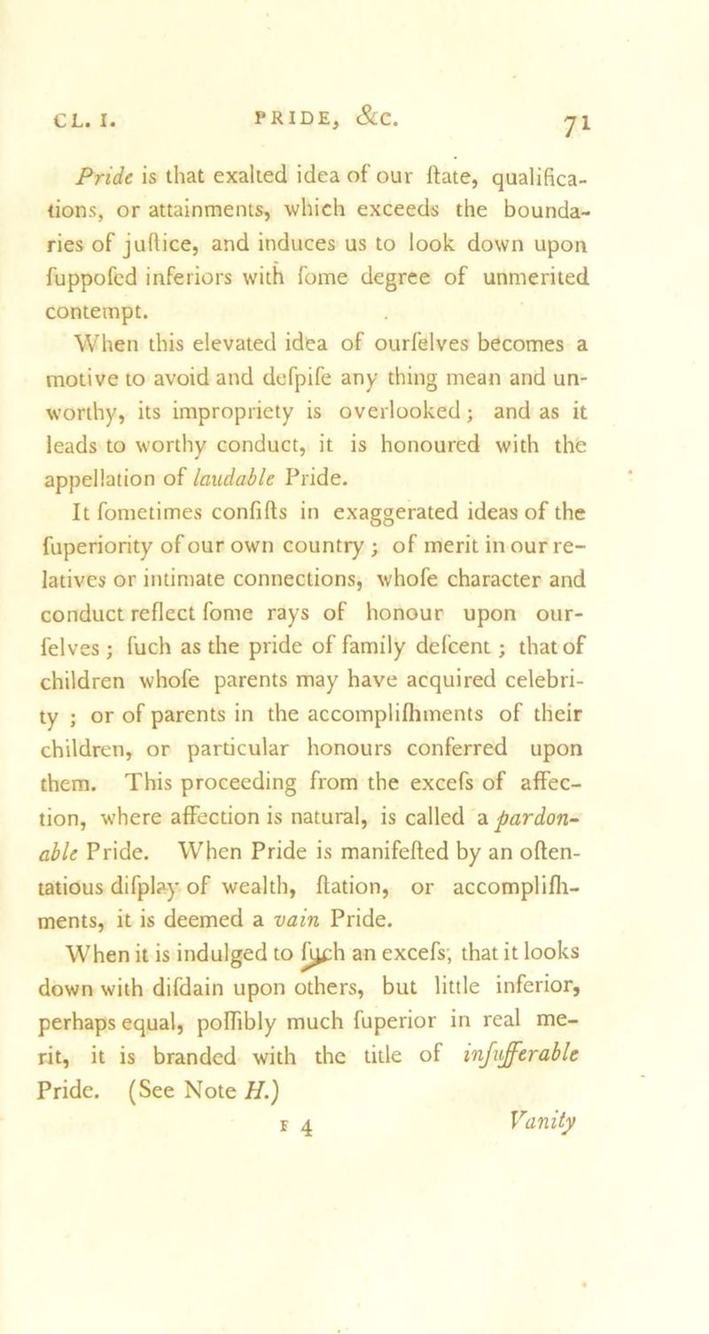 Pride is that exalted idea of our date, qualifica- tions, or attainments, which exceeds the bounda- ries of jufiice, and induces us to look down upon fuppofed inferiors with feme degree of unmerited contempt. When this elevated idea of ourfelves becomes a motive to avoid and defpife any thing mean and un- worthy, its impropriety is overlooked; and as it leads to worthy conduct, it is honoured with the appellation of laudable Pride. It fometimes confifts in exaggerated ideas of the fuperiority of our own country ; of merit in our re- latives or intimate connections, whofe character and conduct reflect fome rays of honour upon our- felves ; fuch as the pride of family defeent; that of children whofe parents may have acquired celebri- ty ; or of parents in the accomplishments of their children, or particular honours conferred upon them. This proceeding from the excefs of affec- tion, where affection is natural, is called a pardon- able Pride. When Pride is manifefted by an oflen- tatious difplay of wealth, flation, or accomplish- ments, it is deemed a vain Pride. When it is indulged to fi^ch an excefs; that it looks down with difdain upon others, but little inferior, perhaps equal, polhbly much fuperior in real me- rit, it is branded with the title of infuffcrable Pride. (See Note H.) f 4 Vanity