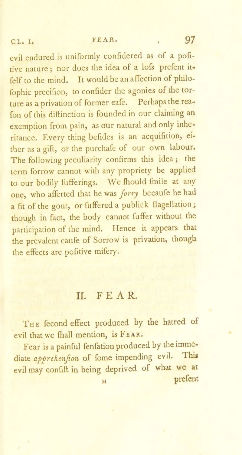 evil endured is uniformly confidered as of a pofi- tive nature; nor does the idea of a lofs prefent it- felf to the mind. It would be an affection of philo- fophic precifion, to confider the agonies of the tor- ture as a privation of former eafe. Perhaps the rea- fon of this diftinction is founded in our claiming an exemption from pain, as our natural and only inhe- ritance. Every thing befides is an acquifition, ei- ther as a gift, or the purchafe of our own labour. The following peculiarity confirms this idea; the term forrow cannot with any propriety be applied to our bodily fufferings. We fhould fmile at any one, who afferted that he was forry becaufe he had a fit of the gout, or fulfered a publick flagellation; though in fact, the body cannot fuffer without the participation of the mind. Hence it appears that the prevalent caufe of Sorrow is privation, though the effects are pofitive mifery. II. FEAR. The fecond effect produced by the hatred of evil that we fhall mention, is Fear. Fear is a painful fenfation produced by the imme- diate apprehenjion of fome impending evil. This evil may confifl in being deprived of what we at H prefent