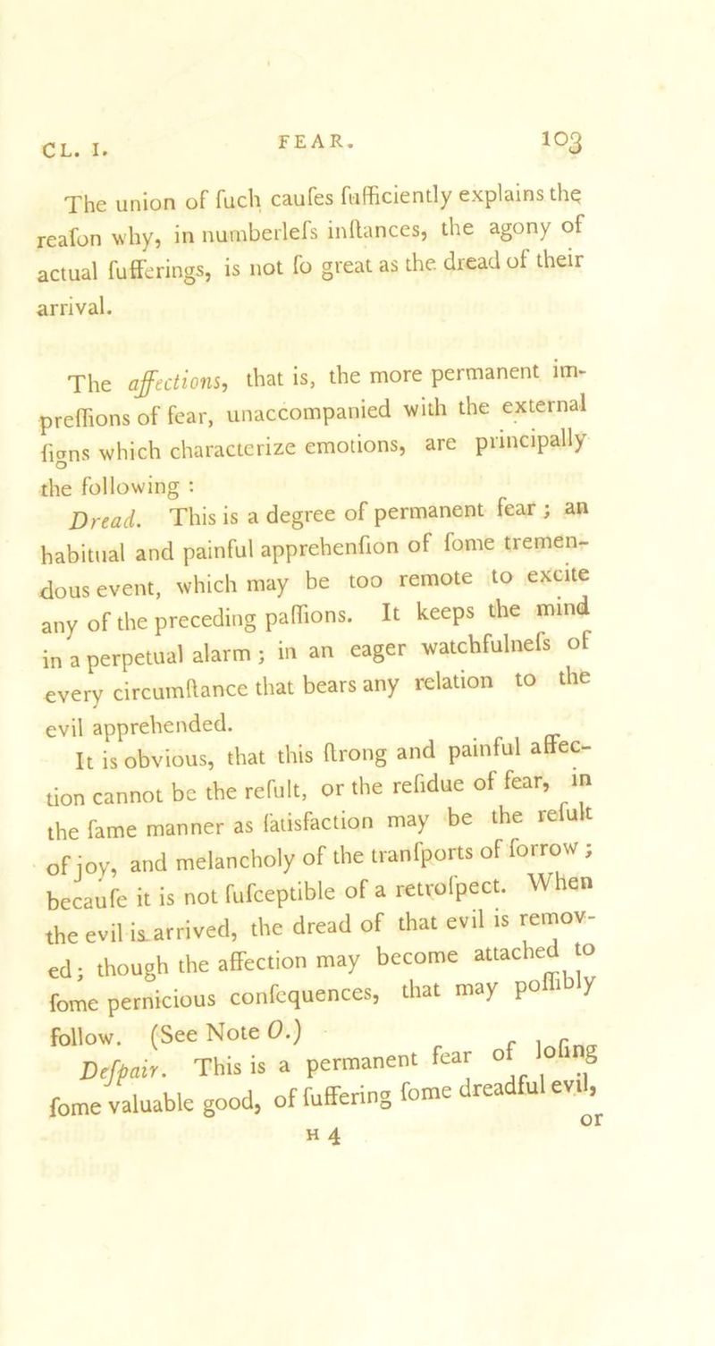 The union of fuch caufes fufficiently explains the reafon why, in numberlefs indances, the agony of actual fufferings, is not fo great as the dread of their arrival. The affections, that is, the more permanent im- preflions of fear, unaccompanied with the external flans which characterize emotions, are principally O the following : Dread. This is a degree of permanent fear ; an habitual and painful apprehendon of fame tremen- dous event, which may be too remote to excite any of the preceding paffions. It keeps the mind in a perpetual alarm ; in an eager watchfulnefs of every circumftance that bears any relation to the evil apprehended. It is obvious, that this ftrong and painful aftec- tion cannot be the refult, or the refidue of fear, m the fame manner as latisfaclion may be the re u t of joy, and melancholy of the tranfports of forrow ; becaufe it is not fufceptible of a retrofpect. When the evil is.arrived, the dread of that evil is remov- ed; though the affection may become attached to feme pernicious confcquences, that may poffibly follow. (See Note 0.) , r Dejpair. This is a permanent fear o » g fome valuable good, of differing feme dreadful evi^ H 4