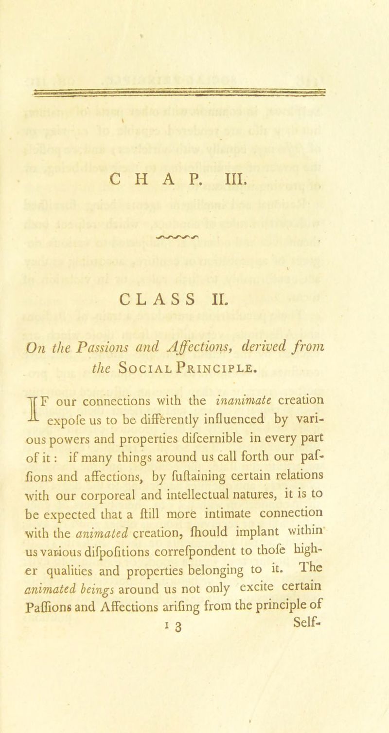 * CHAP. III. CLASS II. On the Passions and Affections, derived from the Social Principle. IF our connections with the inanimate creation expofe us to be differently influenced by vari- ous powers and properties difcernible in every part of it: if many things around us call forth our paf- fions and affections, by fuflaining certain relations with our corporeal and intellectual natures, it is to be expected that a ftill more intimate connection with the animated creation, fhould implant within us various difpofitions correfpondent to thofe high- er qualities and properties belonging to it. 1 he animated beings around us not only excite certain Paffions and Affections arifing from the principle of i o Self-