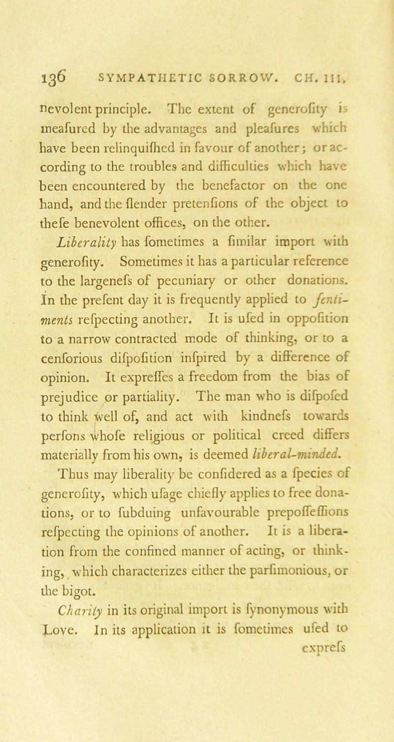 nevolent principle. The extent of generofity is meafured by the advantages and pleafures which have been relinquifhcd in favour of another; or ac- cording to the troubles and difficulties which have been encountered by the benefactor on the one hand, and the (lender pretenfions of the object to thefe benevolent offices, on the other. Liberality has fometimes a fimilar import with generofity. Sometimes it has a particular reference to the largenefs of pecuniary or other donations. In the prefent day it is frequently applied to fenli- ments refpecting another. It is ufed in oppofition to a narrow contracted mode of thinking, or to a cenforious difpofiticn infpired by a difference of opinion. It expreffes a freedom from the bias of prejudice or partiality. The man who is difpofed to think toell of, and act with kindnefs towards perfons whofe religious or political creed differs materially from his own, is deemed liberal-minded. Thus may liberality be confidered as a fpecies of generofity, which ufage chiefly applies to free dona- tions, or to fubduing unfavourable prepoffeffions refpecting the opinions of another. It is a libera- tion from the confined manner of acting, or think- ing, which characterizes either the parfimonious. or the bigot. Charity in its original import is fynonymous with Love. In its application it is fometimes ufed to exprefs