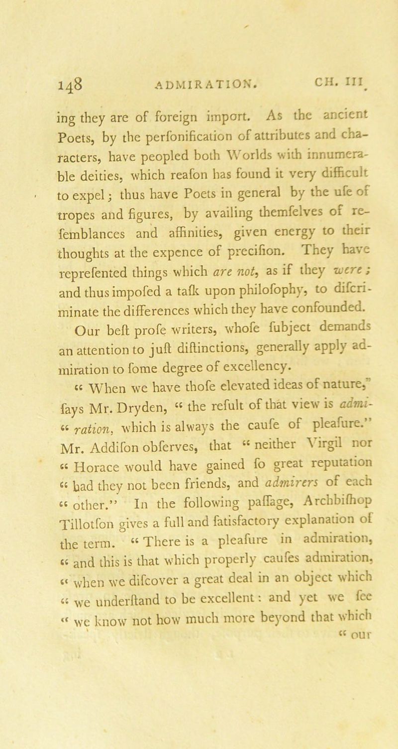 ing they arc of foreign import. As the ancient Poets, by the perfonification of attributes and cha- racters, have peopled both \\ orlds with innumera- ble deities, which reafon has found it very difficult to expel; thus have Poets in general by the ufe of tropes and figures, by availing themfelves or re- femblances and affinities, given energy to their thoughts at the expence of precifion. They have reprefented things which are not, as if they were; and thus impofed a tafk upon philofophy, to diferi- minate the differences which they have confounded. Our belt profe writers, whofe fubject demands an attention to juft diftinctions, generally apply ad- miration to fome degree of excellency. « When we have thofe elevated ideas of nature, fays Mr. Dryden, 44 the refult of that view is admi- « ration, which is always the caufe of pleafure.’ Mr. Addifon obferves, that “ neither Virgil nor « Horace would have gained fo great reputation cc Had they not been friends, and admirers of each “ other.” In the following paffage, Archbifhop Tillotfon gives a full and fatisfactory explanation of the term. 44 There is a pleafuie in admiration, « and this is that which properly caufes admiration, c< when we difeover a great deal in an object which a we underhand to be excellent: and yet we fee we know not how much more beyond that which “ our CC
