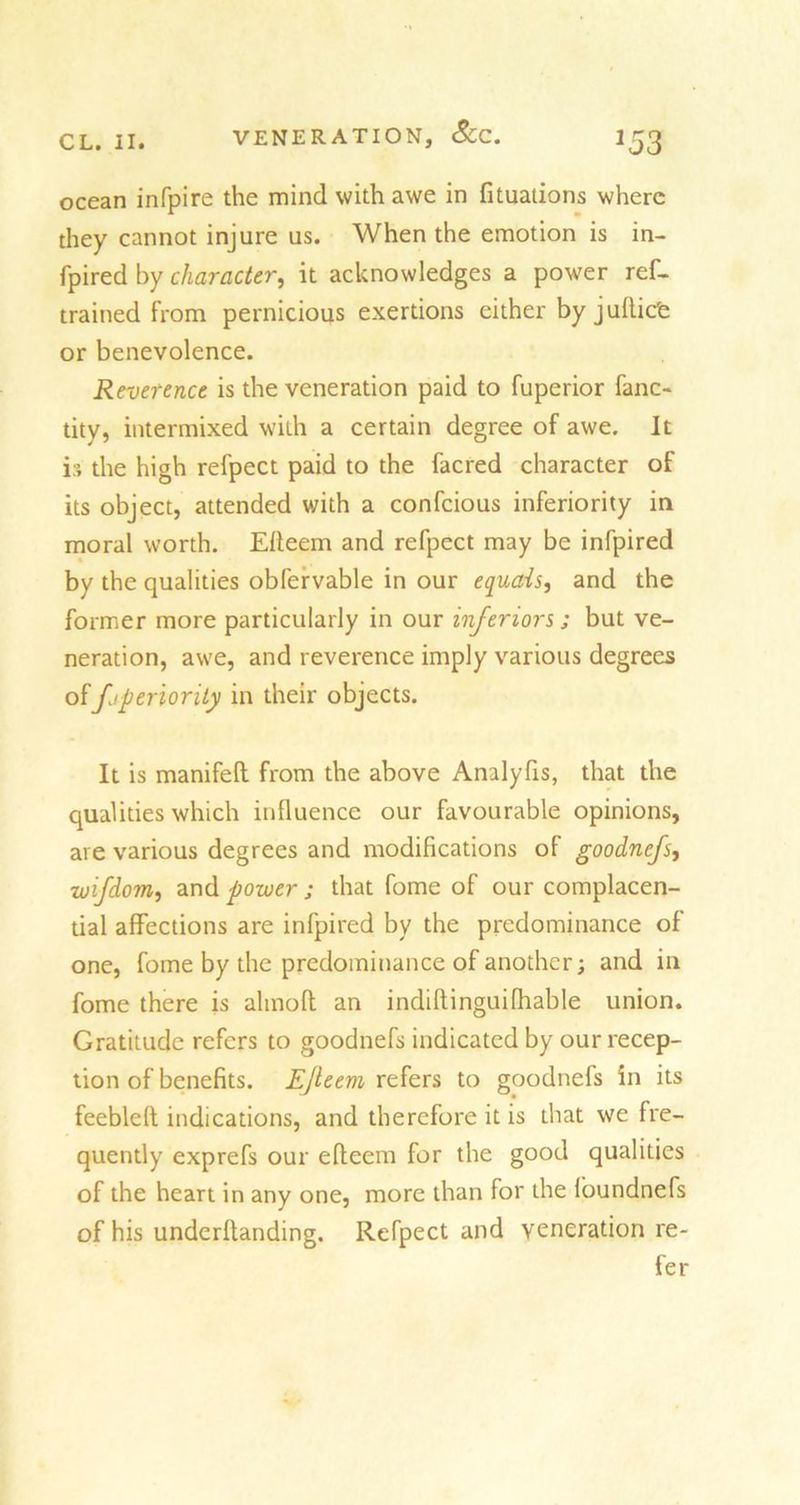 ocean infpire the mind with awe in fituations where they cannot injure us. When the emotion is in- fpired by character, it acknowledges a power ref- trained from pernicious exertions either by juftiefe or benevolence. Reverence is the veneration paid to fuperior fanc- tity, intermixed with a certain degree of awe. It is the high refpect paid to the facred character of its object, attended with a confcious inferiority in moral worth. Efteem and refpect may be infpired by the qualities obfervable in our equals, and the former more particularly in our inferiors; but ve- neration, awe, and reverence imply various degrees offjperiority in their objects. It is manifeft from the above Analyfis, that the qualities which influence our favourable opinions, are various degrees and modifications of goodnefs, zuifdom, and power; that fome of our complacen- tial affections are infpired by the predominance of one, fome by the predominance of another; and in fome there is alinoft an indiftinguifhable union. Gratitude refers to goodnefs indicated by our recep- tion of benefits. Efteem refers to goodnefs in its feebleft indications, and therefore it is that we fre- quently exprefs our efteem for the good qualities of the heart in any one, more than for the loundnefs of his underftanding. Refpect and veneration re- fer