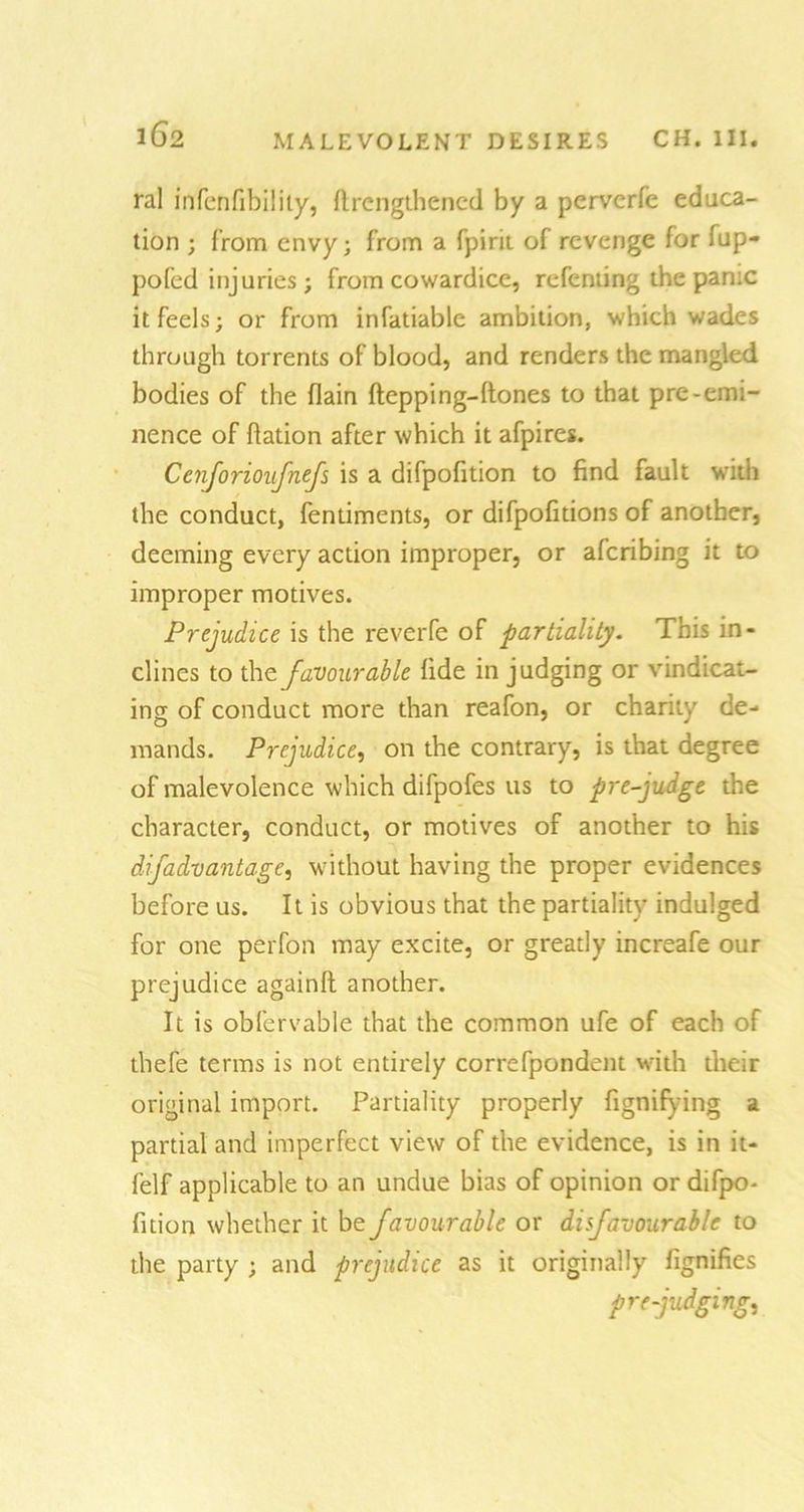 ral infenfibilily, (lengthened by a perverfc educa- tion ; from envy; from a fpirit of revenge for (up- pofed injuries; from cowardice, refenting the panic it feels; or from infatiable ambition, which wades through torrents of blood, and renders the mangled bodies of the (lain flepping-(tones to that pre-emi- nence of (lation after which it afpires. Cenforioufnefs is a difpofition to find fault with the conduct, fentiments, or difpofitions of another, deeming every action improper, or aferibing it to improper motives. Prejudice is the reverfe of partiality. This in- clines to the favourable fide in judging or vindicat- ing of conduct more than reafon, or charity de- mands. Prejudice, on the contrary, is that degree of malevolence which difpofes us to pre-judge the character, conduct, or motives of another to his difadvantage, without having the proper evidences before us. It is obvious that the partiality indulged for one perfon may excite, or greatly increafe our prejudice againlt another. It is obfervable that the common ufe of each of thefe terms is not entirely correfpondent with their original import. Partiality properly fignifying a partial and imperfect view of the evidence, is in it- felf applicable to an undue bias of opinion or difpo- fition whether it be favourable or di favour able to the party ; and prejudice as it originally fignifies prejudging.