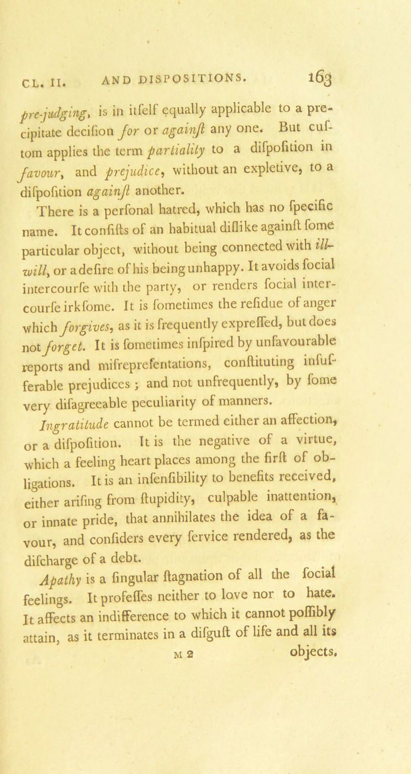 prejudging, is in itfelf equally applicable to a pre- cipitate decilion for or againjl any one. But cuf- tom applies the term partiality to a difpofition in Javoury and prejudice, without an expletive, to a difpofition againjl another. There is a perfonal hatred, which has no fpecific name. It confifts of an habitual diflike againfi fome particular object, without being connected with ill- willy or adefire of his being unhappy. It avoids focial intercourfe with the party, or renders focial inter- courfe irk fome. It is fometimes the refidue of anger which forgives, as it is frequently cxpreffed, but does not forget. It is fometimes infpired by unfavourable reports and mifreprefentations, conftituting infuf- ferable prejudices; and not unfrequently, by fome very difagreeable peculiarity of manners. Ingratitude cannot be termed either an affection, or a difpofition. It is the negative of a virtue, which a feeling heart places among the firft of ob- ligations. It is an infenfibility to benefits received, either arifing from ftupidity, culpable inattention, or innate pride, that annihilates the idea of a fa- vour, and confiders every fervice rendered, as the difcharge of a debt. Apathy is a Angular ftagnation of all the focial feelings. It profelfes neither to love nor to hate. It affects an indifference to which it cannot poffibly attain, as it terminates in a difguft of life and all its m 2 objects.