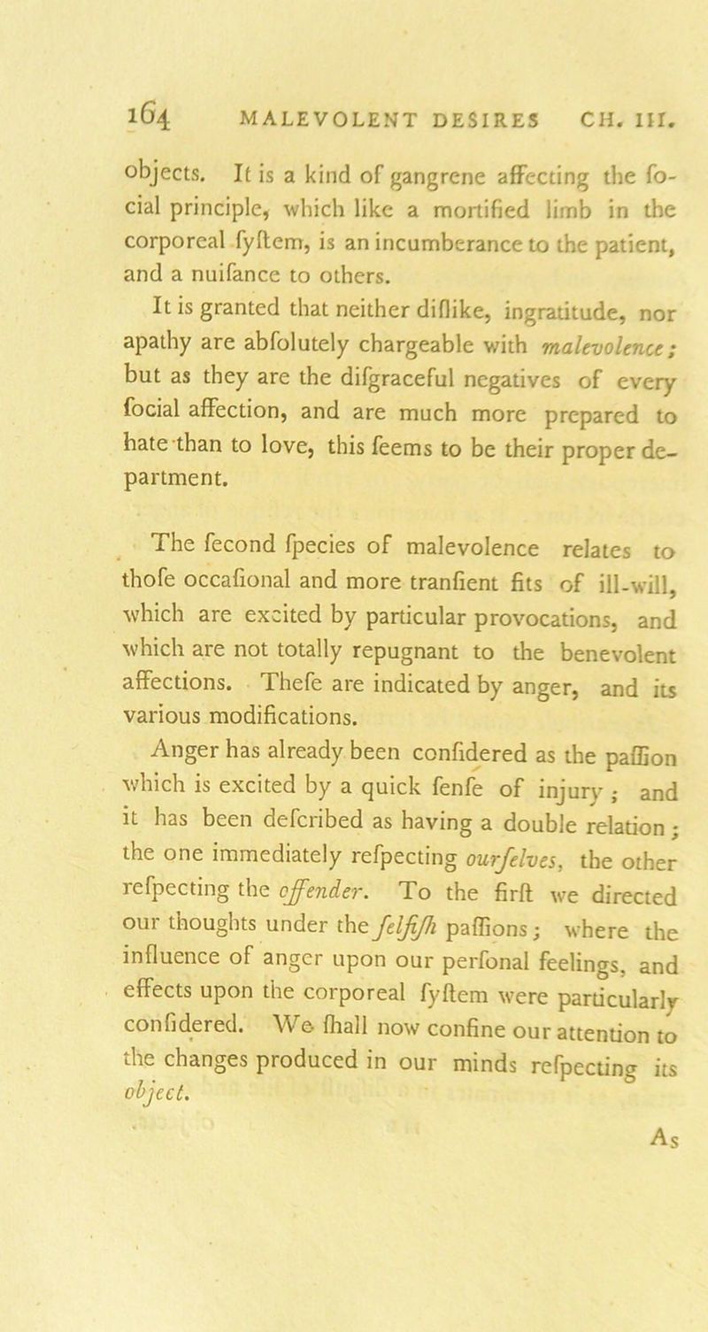 objects. It is a kind of gangrene affecting the fa- cial principle, which like a mortified limb in the corporeal fyftem, is an incumberance to the patient, and a nuifance to others. It is granted that neither difiike, ingratitude, nor apathy are abfolutely chargeable with malevolence; but as they are the difgraceful negatives of every facial affection, and are much more prepared to hate than to love, this feems to be their proper de- partment. The fecond fpecies of malevolence relates to thofe occafional and more tranfient fits of ill-will, which are excited by particular provocations, and which are not totally repugnant to the benevolent affections. Thefe are indicated by anger, and its various modifications. Anger has already been confidered as the paffion which is excited by a quick fenfe of injury ; and it has been deferibed as having a double relation; the one immediately refpecting ourfelves, the other rejecting the offender. To the firft we directed our thoughts under the feljijh paffions; where the influence of anger upon our perfonal feelings, and effects upon the corporeal fyftem were particularly . now confine our attention to the changes produced in our minds refpecting its object. As