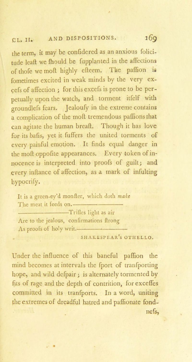 the term, it may be confidered as an anxious folici- tude leaft we fhould be fupplanted in the affections of thofe we mofl highly efteem. The paffion is fometimes excited in weak minds by the very ex- cefs of affection ; for this excefs is prone to be per- petually upon the watch, and torment itfelf with groundlefs fears. Jealoufy in the extreme contains a complication of the molt tremendous pafftons that can agitate the human breaft. Though it has love for its bafis, yet it fuffers the united torments of every painful emotion. It finds equal danger in the moft oppofite appearances. Every token of in- nocence is interpreted into proofs of guilt; and every inftance of affection, as a mark of infuldng hypocrify. It is a green-ey’d monfter, which doth make The meat it feeds on. Trifles light as air Are to the jealous, confirmations ftrong As proofs of holy writ. * SHAKESPEAR’S OTHELLO. Under the influence of this baneful paffion the mind becomes at intervals the fport of tranfporting hope, and wild defpair; is alternately tormented by fits of rage and the depth of contrition, for exceffes committed in its tranfports. In a word, uniting the extremes of dreadful hatred and paflionate fond- nefs,