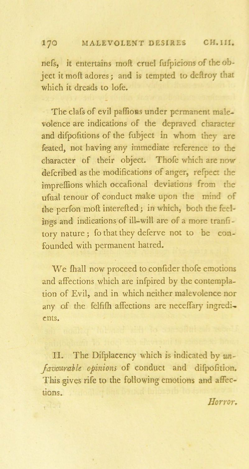 nefs, it entertains moft cruel fufpicions of the ob- ject it moft adores; and is tempted to deflroy that which it dreads to lofe. The clafs of evil paffions under permanent male- volence are indications of the depraved character and difpofitions of the fubject in whom they are feated, not having any immediate reference to the character of their object. Thofe which are now deferibed as the modifications of anger, refpect the impreffions which occafional deviations from the ufual tenour of conduct make upon the mind of the perfon moft interefted; in which, both the feel- ings and indications of ill-will are of a more tranfi- tory nature; fo that they deferve not to be con- founded with permanent hatred. We fhall now proceed to confider thofe emotions and affections which are infpired by the contempla- tion of Evil, and in which neither malevolence nor any of the felfifh affections are neceffary ingredi- ents. II. The Difplacency which is indicated by un- favourable opinions of conduct and difpofition. This gives rife to the following emotions and affec- tions. i Horror.