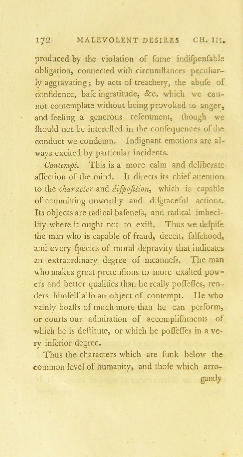 produced by the violation of fome indifpenfable obligation, connected with circumflances peculiar- ly aggravating; by acts of treachery, the abufe of confidence, bafe ingratitude, See. which we can- not contemplate without being provoked to anger, and feeling a generous refentment, though we fhould not be interefled in the confequences of the conduct we condemn. Indignant emotions are al- ways excited by particular incidents. Contempt. This is a more calm and deliberate affection of the mind. It directs its chief attention to the character and difpofition, which is capable of committing unworthy and difgraceful actions. Its objects are radical bafenefs, and radical imbeci- lity where it ought not to exifl. Thus we defpife the man who is capable of fraud, deceit, falfehood, and every fpecies of moral depravity that indicates an extraordinary degree of meannefs. The man who makes great pretenfions to more exalted pow- ers and better qualities than he really poffefles, ren- ders himfelf alio an object of contempt. He who vainly boafts of much more than he can perform, or courts our admiration of accomplifhments of which he is deditute, or which he poffeffes in a ve- ry inferior degree. Thus the characters which are funk below the common level of humanity, and thofe which arro- gantly