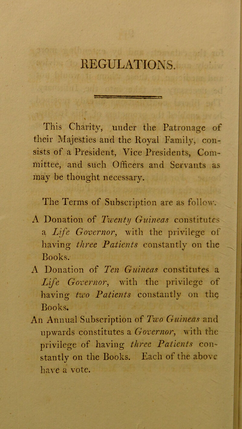 REGULATIONS. This Charity, under the Patronage of their Majesties and the Royal Family, con- sists of a President, Vice Presidents, Com- mittee, and such Officers and Servants as may be thought necessary. The Terms of Subscription are as follow. A Donation of Twenty Guineas constitutes a. Life Governor, with the privilege of having three Patients constantly on the Books. A Donation of Ten Guineas constitutes a Life Governor, with the privilege of having two Patients constantly on the Books. An Annual Subscription of Two Guineas and upwards constitutes a Governor, with the privilege of having three Patients con- stantly on the Books. Each of the above have a vote.