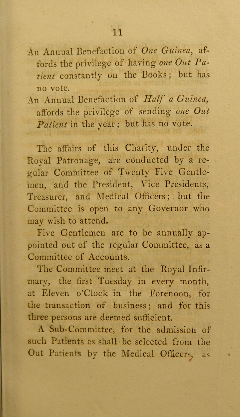 An Annual Benefaction of One Guinea, af- fords the privilege of having one Out Pa- tient constantly on the Books; but has no vote. An Annual Benefaction of Half a Guinea, affords the privilege of sending one Out Patient in the year; but has no vote. The affairs of this Charity, under the Royal Patronage, are conducted by a re- gular Committee of Twenty Five Gentle- men, and the President, Vice Presidents, Treasurer, and Medical Officers; but the Committee is open to any Governor who may wish to attend. Five Gentlemen are to be annually ap- pointed out of the regular Committee, as a Committee of Accounts. The Committee meet at the Royal Infir- mary, the first Tuesday in every month, at Eleven o'Clock in the Forenoon, for the transaction of business; and for this three persons are deemed sufficient. A Sub-Committee, for the admission of such Patients as shall be selected from the Out Patients by the Medical Officers, as