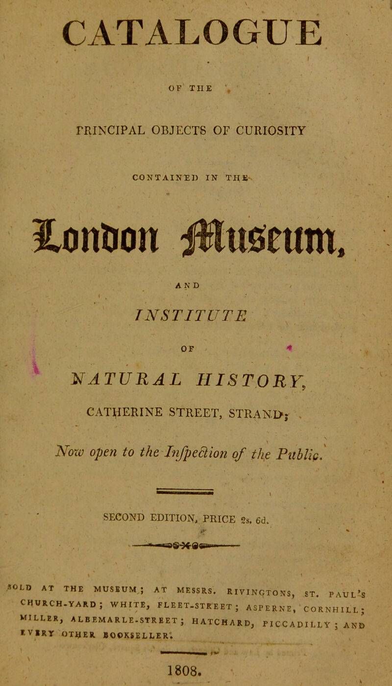 CATALOGUE i OF THE PRINCIPAL OBJECTS OF CURIOSITY CONTAINED IN THE- lontion jfluseum. AND INSTITUTE OF NATURAL HISTORY9 CATHERINE STREET, STRAND; Now open to the Infp eel ion of the Public. SECOND EDITION, PRICE 2s, 6d. *y SOLD AT THE MUSEUM; AT MESSRS. RIVINGTONS, ST. PAUL’S CHURCH.YARD ; WHITE, FLEET-STREET ; ASPERNE, CORNHILL; MILLER, ALBEMARLE.street; HATCHARD, P I CC A DI LL Y ; AND EVERY OTHER BOOKSELLER. 1808