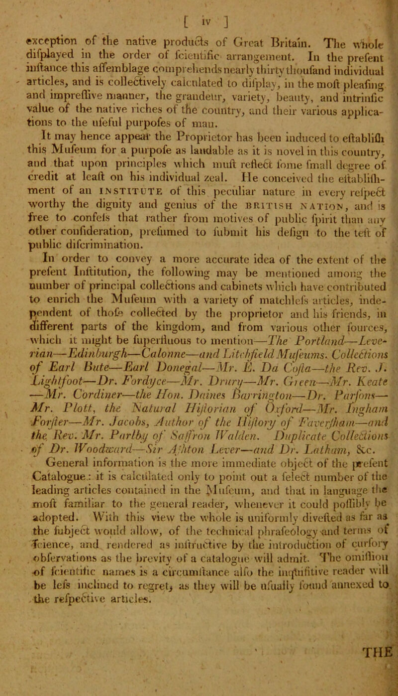 exception of the native pi-odiums of Great Britain. The whole ' diiplayed in tlie order of fcientific arrangement. In the prefent iuftance this affemblage comprehends nearly'thirty tlioufand individual articles, and is collectively calculated to difplay, in the moft pleafing and impreflive manner, the grandeur, variety, beauty, and intrinfic value of the native riches of the country, and their various applica- tions to the ufeful purpofes of mau. It may hence appear the Proprietor has been induced to eftablifh this Mufeum for a purpofe as laudable as it is novel in this country, and that upon principles which muft refle6t loine fmall degree of credit at leaft on his individual zeal. He conceived the eitablilh- ment ot an institute of this peculiar nature in every reipeCt worthy the dignity and genius of the British nation, and is free to confels that rather from motives of public fpirit than any other eonfideration, prefilmed to l'ubmit his deiign to the teft of public difcrimination. In order to convey a more accurate idea of the extent of the prefent Inltitution, the following may be mentioned among the number of principal collections and cabinets which have contributed to enrich the Mufeum with a variety of matehlefs articles, inde- pendent of thofe colleCted by the proprietor and his friends, in different parts of the kingdom, and from various other fources, which it might be fuperlluous to mention—The Portland—Leve- rian—Edinburgh—Calonne—and Litchfield Mufeums. Collections of Earl Bute—Earl Donegal—Mr. E. Da Cofta,—the Rev. J. Li fit foot—Dr. Fordyce—Mr. Drury—Mr. (Teen—Mr. Kcate —Mr. Cordiy.tr—the Hon. Daities Barrington—Dr. Parfom— Mr. P/ott, the Natural Hijlorian of Oxford—Mr. Ingham Forjier—Mr. Jacobs, Author of the Ilijlory of Faverjham—and the Rev. Mr. Par/by of Saffron Walden. Duplicate Collections of Dr. Woodward—Sir Afhton Lever—and Dr. Latham, Sec. General information is the more immediate obje6t of the prefent Catalogue.: it is calculated only to point out a feleCt number of the leading articles contained in the Mufeum, and that in language the moft familiar to the general reader, whenever it could poffibly be adopted. With this view the whole is uniformly divefted as far as^ the fubjeCt would allow, of the technical phrafeology mid terms of fcience, and rendered as initruCtive by the introduction of curfory obfervations as the brevity of a catalogue will admit. The omilliou of fcientific names is a circumltance aifo the inijUifitive reader will be lefs inclined to regret* as they will be ufuaily found annexed to. tiie refpeCtive articles. •* ': . m THE