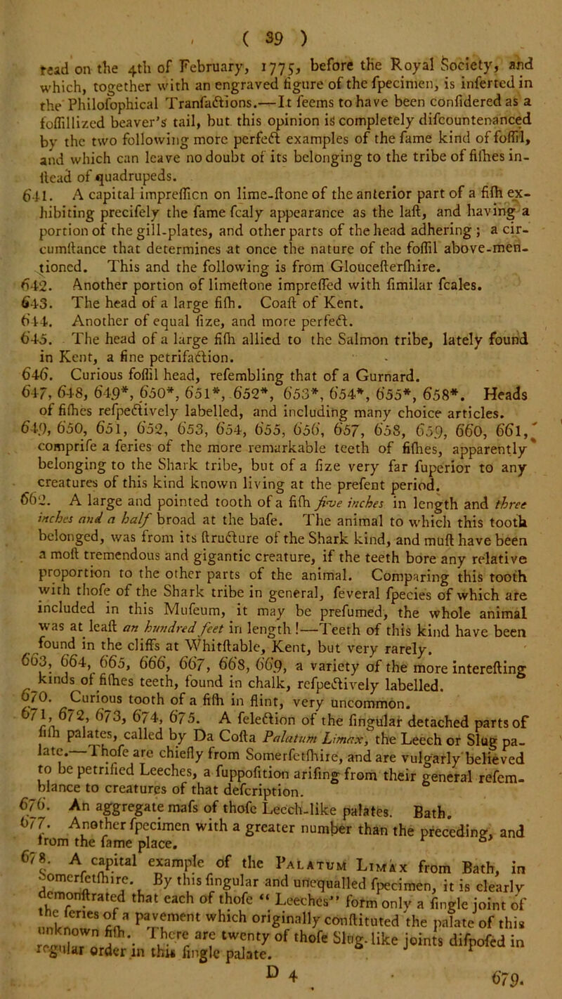 tead on the 4th of February, 1775, before the Royal Society, and which, together with an engraved iigure of the Specimen, is inferted in the Philofophical Tranfadlions.—It feems to have been confidered as a foflillized beaver’s tail, but this opinion is completely difcountenanced by the two following more perfedl examples of the fame kind offofiil, and which can leave no doubt of its belonging to the tribe of fifhes in- ilead of quadrupeds. 641. A capital imprefficn on lime-done of the anterior part of a fifh ex- hibiting precifely the fame fcaly appearance as the laft, and having a portion of the gill-plates, and other parts of the head adhering ; a cir- cumftance that determines at once the nature of the foffil above-men- tioned. This and the following is from Gloucefterlhire. 642. Another portion of limeftone imprefled with fimilar feales. (i43. The head of a large fifh. Coaft of Kent. 644. Another of equal fize, and more perfedt. 645. The head of a large fifh allied to the Salmon tribe, lately found in Kent, a fine petrifadlion. 646. Curious foffil head, refembling that of a Gurnard. 647. 648, 649*, 650*, 651*, 652*, 653*, 654*, 655*, 658*. Heads of fifhes refpedlively labelled, and including many choice articles. 6U), 650, 651, 652, 653, 654, 655, 656, 657, 658, 659, 660, 66l,' comprife a feries of the more remarkable teeth of fifhes, apparently* belonging to the Shark tribe, but of a fize very far fuperior to any creatures of this kind known living at the prefent period. 662. A large and pointed tooth of a fifh five inches in length and three inches and a half broad at the bafe. The animal to which this tooth belonged, was from its ftrudlure of the Shark kind, and mufl have been a moft tremendous and gigantic creature, if the teeth bore any relative proportion to the other parts of the animal. Comparing this tooth with thofe of the Shark tribe in general, feveral fpecies of which are included in this Mufeum, it may be prefumed, the whole animal was at leaft an hundred feet in length!—Teeth of this kind have been found in the cliffs at Whitftable, Kent, but very rarely. 665, 664, 665, 666, 667, 668, 669, a variety of the more interefting kinds of fifhes teeth, found in chalk, refpedlively labelled. 6/°- Curious tooth of a fifh in flint, very uncommon. 671, 672, 673, 674, 675. A feledlion of the Angular detached parts of j Pa*atcs, called by Da Cofta Palatum Limax, the Leech or Slug pa- late. 1 hofe are chiefly from Somerfctfhire, and are vulgarly'believed to be petrified Leeches, a fuppofition arifing from their general refem- blance to creatures of that defeription. 676. An aggregate mafs of thofe Leech-like palates. Bath. 677. Another fpecimen with a greater number than the preceding, and from the fame place. r 6> 67 8. A capital example of the Palatum Limax from Bath, in -omcrfctfhirc. By this Angular and unequalled fpecimen, it is clearly demoriftrated that each of thofe “ Leeches” form only a Angle joint of Inlr.i3 P^?ment whlch originally conflicted the palate of this unknown fifh There are twenty of thofe Slug, like joints difpofed in regular order in thus Angle palate. * D 4 > 6'79-