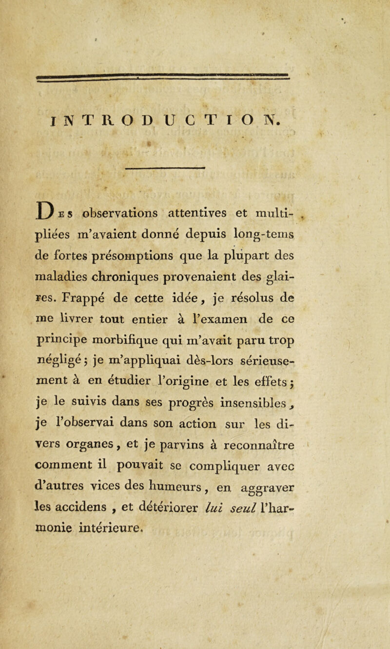 INTRODUCTION. D e s observations attentives et multi- , pliées m’avaient donné depuis long-tems de fortes présomptions que la plupart des maladies chroniques provenaient des glai- res. Frappé de cette idée, je résolus de me livrer tout entier à l’examen de ce principe morbifique qui m’avait paru trop négligé 5 je m’appliquai dès-lors sérieuse- ment à en étudier l’origine et les effets $ je le suivis dans ses progrès insensibles,, je l’observai dans son action sur les di- vers organes, et je parvins à reconnaître comment il pouvait se compliquer avec d’autres vices des humeurs, en aggraver les accidens , et détériorer lui seul l’har- monie intérieure.