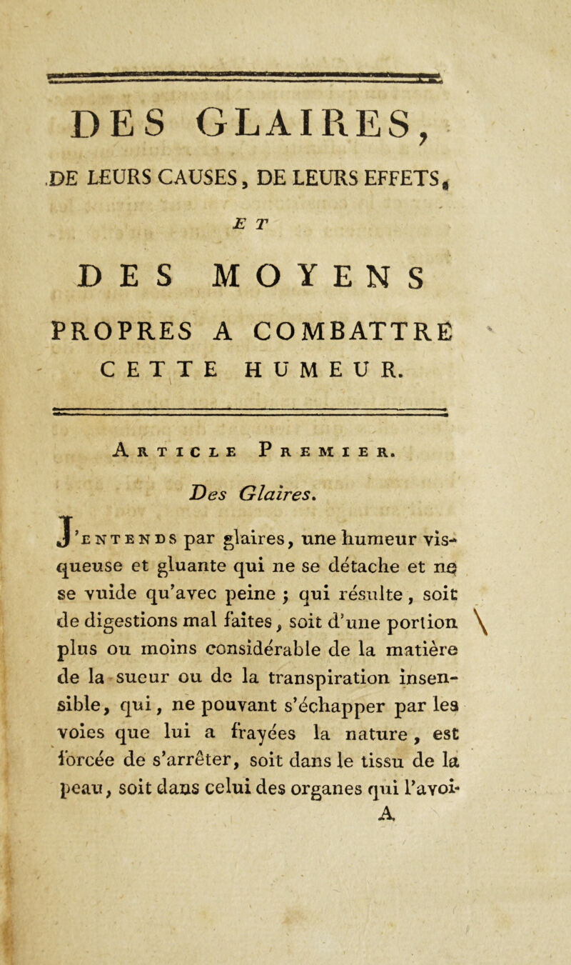 « DES GLAIRES, DE LEURS CAUSES, DE LEURS EFFETS. E T DES MOYENS PROPRES A COMBATTRE CETTE HUMEUR. Article Premier. Des Glaires. J’entends par glaires, une humeur vis- queuse et gluante qui ne se détache et np se vuide qu’avec peine ; qui résulte, soit de digestions mal faites, soit d’une portion \ plus ou moins considérable de la matière de la sueur ou de la transpiration insen- sible, qui, ne pouvant s’échapper par les voies que lui a frayées la nature , est forcée de s’arrêter, soit dans le tissu de la peau, soit dans celui des organes qui Pavoi- A