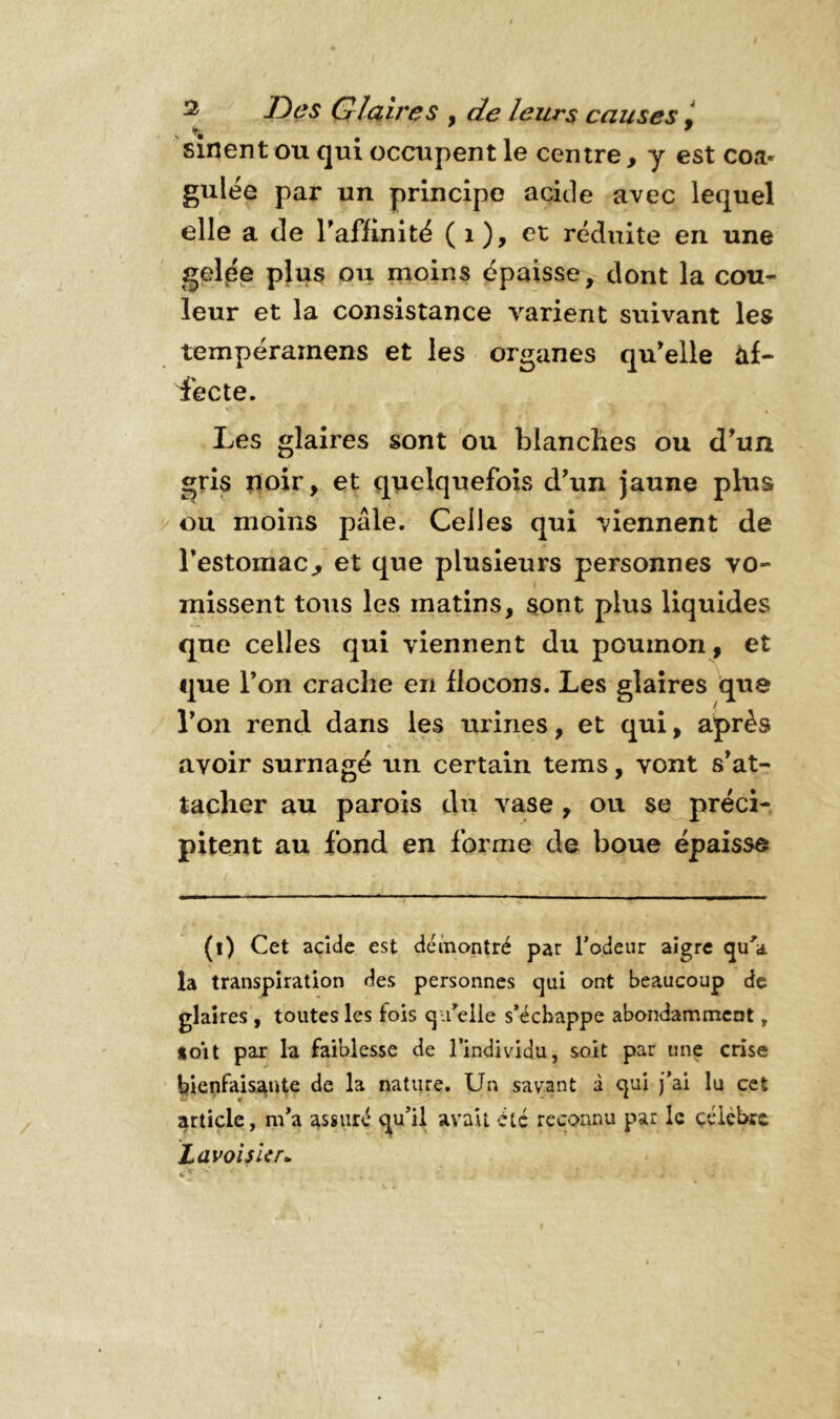 4 * Des Glaires , de leurs causes, sinent ou qui occupent le centre, y est coa- gulée par un principe acide avec lequel elle a de rafïinité (1), et réduite en une gelée plus ou moins épaisse, dont la cou- leur et la consistance varient suivant les tempéramens et les organes qu'elle af- fecte. Les glaires sont ou blanches ou d'un gris noir, et quelquefois d'un jaune plus ou moins pâle. Celles qui viennent de l'estomac., et que plusieurs personnes vo- missent tous les matins, sont plus liquides que celles qui viennent du poumon, et que l’on crache en flocons. Les glaires que l'on rend dans les urines, et qui, après avoir surnagé un certain tems, vont s'at- tacher au parois du vase , ou se préci- pitent au fond en forme de boue épaisse (i) Cet acide est démontré par Todeur aigre qu'a, la transpiration des personnes qui ont beaucoup de glaires , toutes les fois qu'elle s’échappe abondamment, uoit par la faiblesse de l’individu, soit par une crise bienfaisante de la nature. Un savant à qui j’ai lu cet article, m’a assure qu’il avait été reconnu par le célèbre Lavoisier.