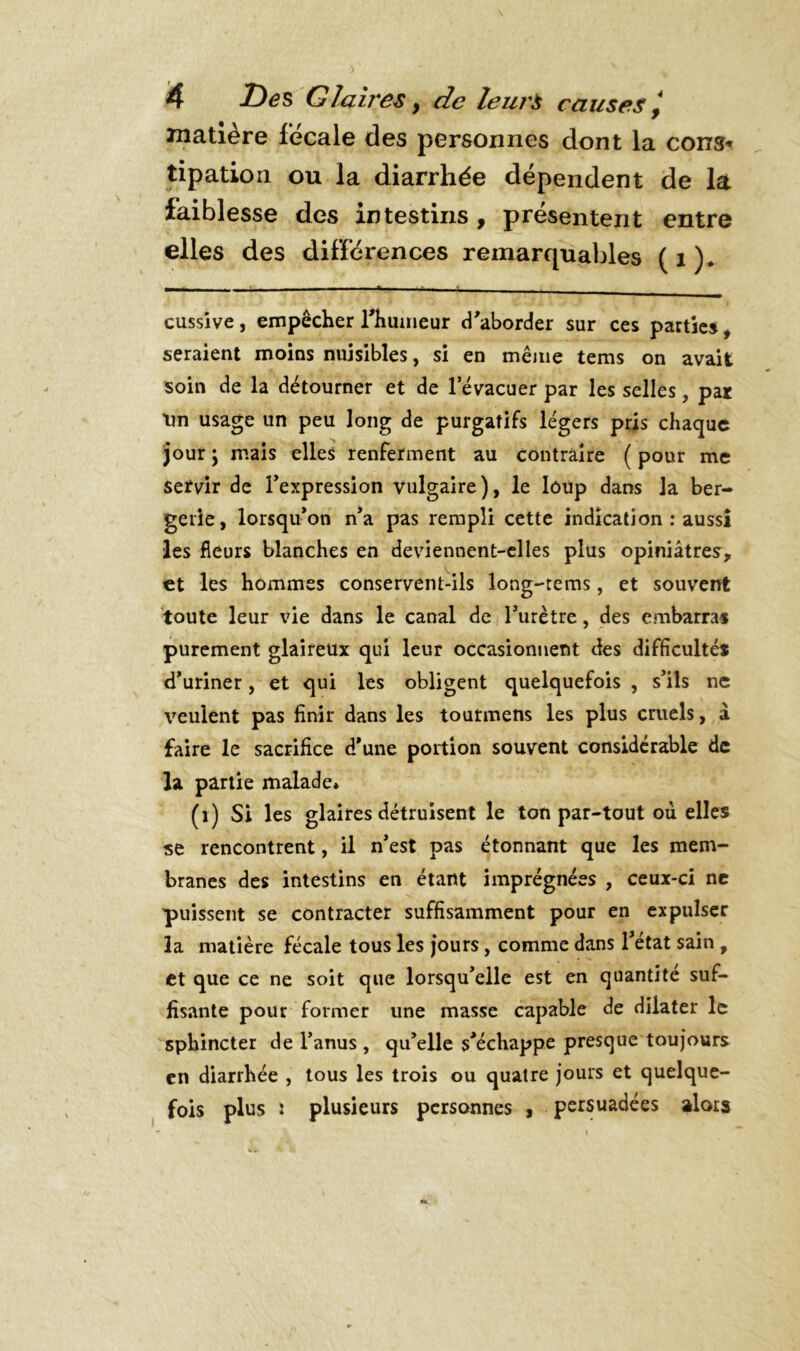 matière fécale des personnes dont la cons* tipation ou la diarrhée dépendent de la faiblesse des intestins, présentent entre elles des différences remarquables (1). cussive, empêcher l'humeur d'aborder sur ces partie», seraient moins nuisibles, si en même tems on avait soin de la détourner et de l’évacuer par les selles, par Un usage un peu long de purgatifs légers pris chaque jour ; mais elles renferment au contraire ( pour me servir de l'expression vulgaire), le loup dans la ber- gerie, lorsqu’on n'a pas rempli cette indication : aussi les fleurs blanches en deviennent-elles plus opiniâtres, et les hommes conservent-ils long-tems, et souvent toute leur vie dans le canal de l’urètre, des embarras purement glaireux qui leur occasionnent des difficultés d'uriner, et qui les obligent quelquefois , s'ils ne veulent pas finir dans les toutmens les plus cruels, à faire le sacrifice d'une portion souvent considérable de la partie malade* (i) Si les glaires détruisent le ton par-tout où elles se rencontrent, il n'est pas étonnant que les mem- branes des intestins en étant imprégnées , ceux-ci ne puissent se contracter suffisamment pour en expulser la matière fécale tous les jours, comme dans l'état sain , et que ce ne soit que lorsqu'elle est en quantité suf- fisante pour former une masse capable de dilater le sphincter de l’anus , qu'elle s'échappe presque toujours en diarrhée , tous les trois ou quatre jours et quelque- fois plus : plusieurs personnes , persuadées alors