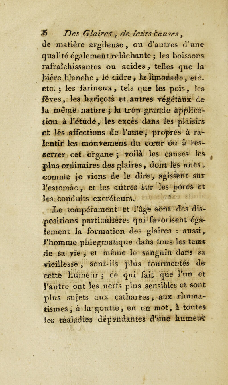 de matière argileuse , ou d’autres d’une qualité également relâchante ; les boissons rafraîchissantes ou acides, telles que la bière blanche , le cidre, la limonade, etc» etc. ; les farineux, tels que les pois, les fèves, les haricots et autres végétàux de Ja même natüre $ la trop grande applica- tion à l’étudé, les excès dans les plaisirs et lès affections de l’ame, propres à ra- lentir les mouVemens du cœur ou à res- serrer cet organe y voilà les causes les 4 plus ordinaires des glaires, dont lés unês , comme je viens de lé dire, agissant sur l'estomac, et les aiitrés àiir les pores et les. conduits excréteurs. • ' * * Le tempérament ét l’âgé sont des dis- positions particulières qui favorisent éga- lement la formation des glaires : aussi, l’homme phlegmatique dans tous les teins- de sa vie , et même le sanguin dans sa viéilléssë, sont-ils plus tourmentés de- Céttb humeur ; ce qui fait que l’un et l’autre ont les nerfs plus sensibles et sont plus sujets aux catharres» aux rhuma- tismes , à la goutte, en un mot, à toutes les maladies dépendantes d’une humeur