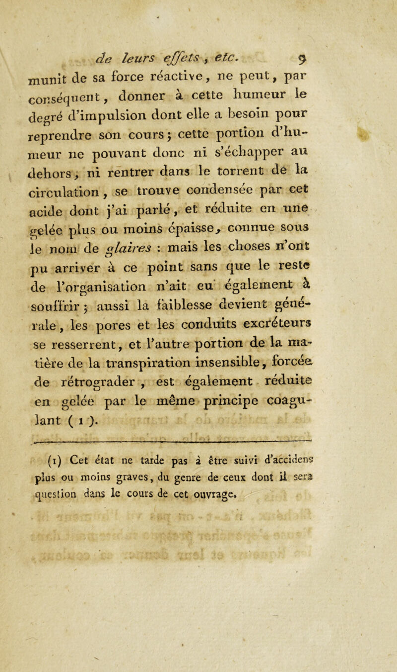 munit de sa force réactive, ne peut, par conséquent, donner à cette humeur le degré d’impulsion dont elle a besoin pour reprendre son cours ; cette portion d’hu- meur ne pouvant donc ni s’échapper au dehors, ni rentrer dans le torrent de la circulation, se trouve condensée par cet acide dont j’ai parlé, et réduite en une ,irelée plus ou moins épaisse.* connue sous le nom cle olcùres : mais les choses n ont pu arriver à ce point sans que le reste de l'organisation n'ait eu également à souffrir 5 aussi la faiblesse devient gene- rale , les pores et les conduits excréteurs se resserrent, et l’autre portion de la ma- tière de la transpiration insensible, forcée, de rétrograder , est également réduite en gelée par le même principe coagu- lant ( 1 ). (1) Cet état ne tarde pas 2 être suivi d’accidens plus ou moins graves, du genre de ceux dont U sera question dans le cours de cet ouvrage»