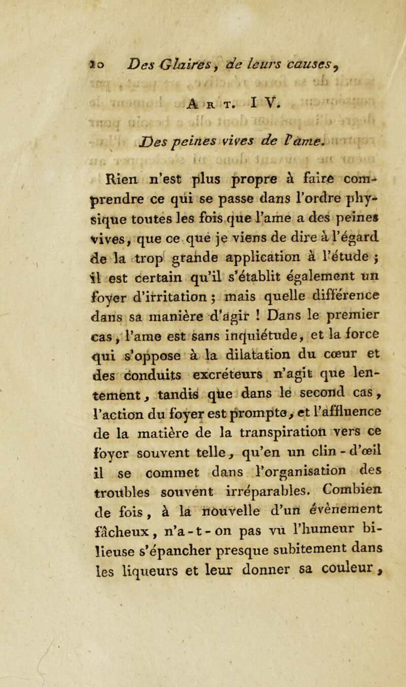 Art. î Y. Des peines vives de Vante. i * j ? j : . * J j I f ■ Rien n’est plus propre à faire com- prendre ce qui se passe dans l’ordre phy- sique toutes les fois que l’ame a des peines vives, que ce que je viens de dire à l’égard de la trop grande application à l’étude ; il est certain qu’il s’établit également un foyer d’irritation ; mais quelle différence dans sa manière d’agir ! Dans le premier cas, l’ame est sans inquiétude, et la force qui s’oppose à la dilatation du coeur et des conduits excréteurs n’agit que len- tement , tandis que dans le second cas, l’action du foyer est prompte., et l’affluence de la matière de la transpiration vers ce foyer souvent telle , qu’en un clin - d’œil il se commet dans l’organisation des troübles souvent irréparables. Combien de fois, à la nouvelle d’un évènement fâcheux , n’a -1 - on pas vu l’humeur bi- lieuse s’épancher presque subitement dans les liqueurs et leur donner sa couleur ,