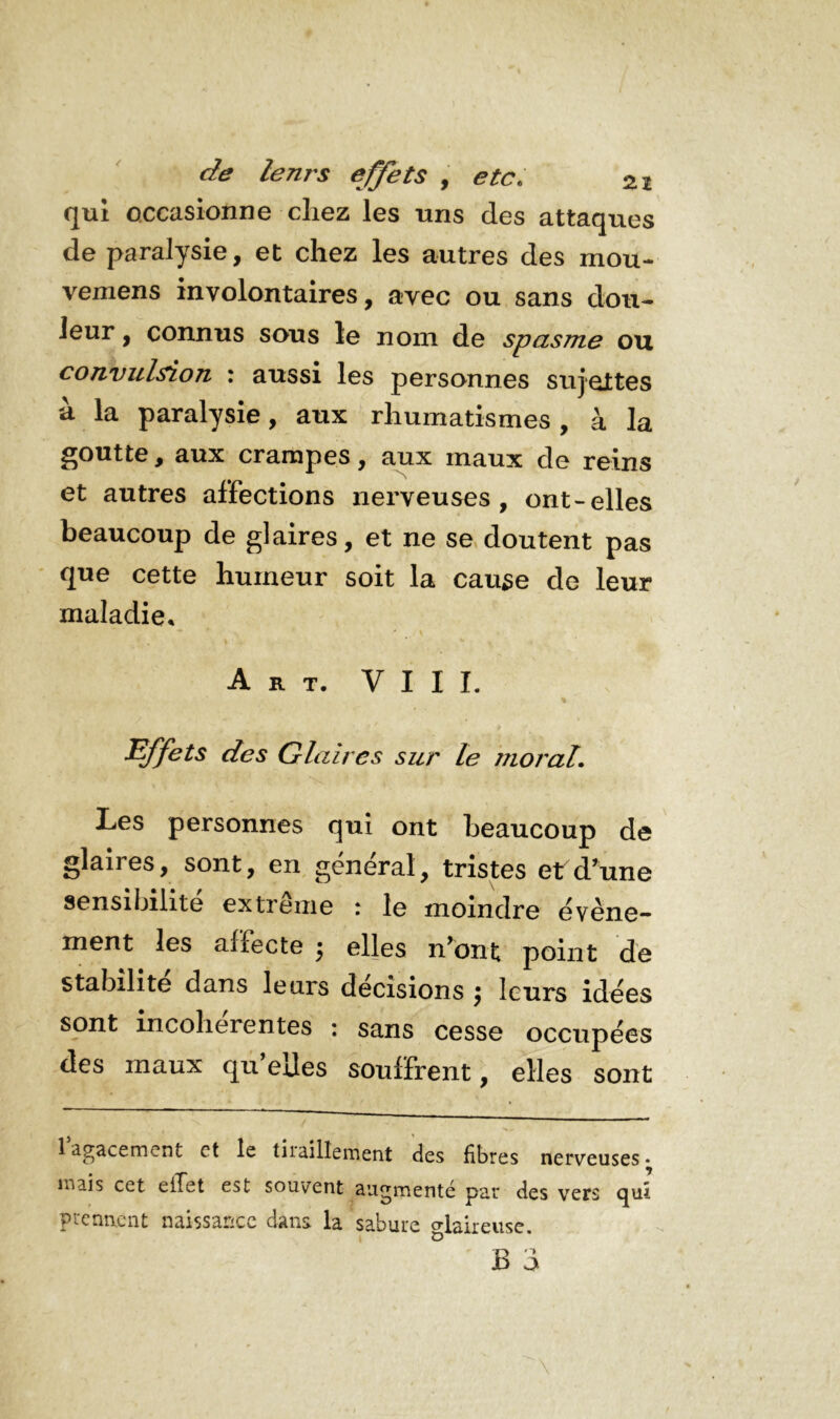 qui occasionne chez les uns des attaques de paralysie, et chez les autres des mou- vemens involontaires, avec ou sans dou- leur , connus sous le nom de spasme ou convulsion : aussi les personnes sujettes à la paralysie, aux rhumatismes, à la goutte, aux crampes, aux maux de reins et autres affections nerveuses, ont-elles beaucoup de glaires, et ne se doutent pas que cette humeur soit la cause de leur maladie. Art. VIII. Effets des Glaires sur le moral. Les personnes qui ont beaucoup de glaires, sont, en général, tristes et d'une sensibilité extreme \ le moindre événe~ ment les affecte j elles n'ont point de stabilité dans letns decisions £ leurs idées sont incohérentes : sans cesse occupées des maux quelles souffrent, elles sont 1 agacement et le tiraillement des fibres nerveuses* mais cet effet est souvent augmenté par des vers quî prennent naissance dans la sabure °laireuse. B 3