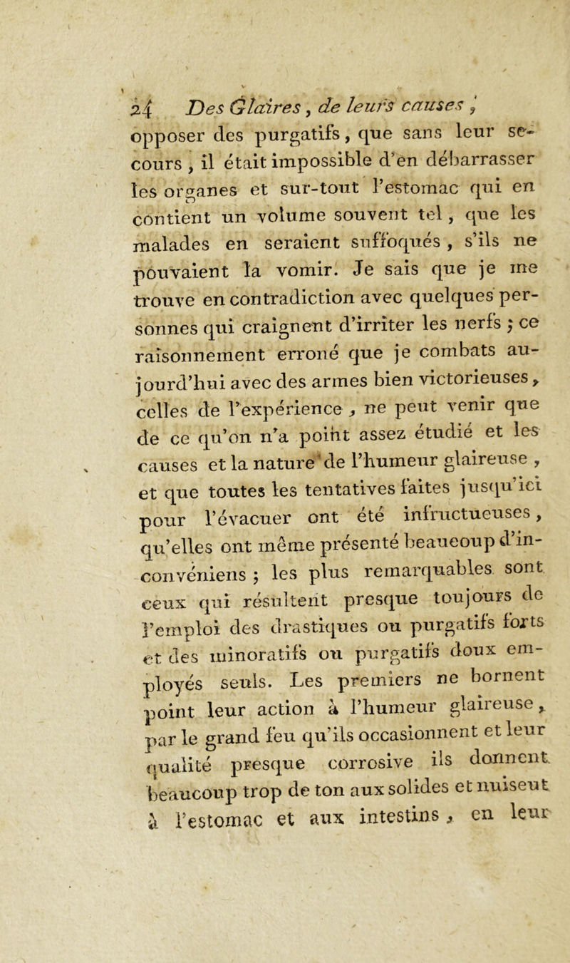 opposer des purgatifs, que sans leur se- cours , il était impossible d’en débarrasser les organes et sur-tout l’estomac qui en contient un volume souvent tel, que les malades en seraient suffoqués , s’ils ne pouvaient la vomir. Je sais que je me trouve en contradiction avec quelques per- sonnes qui craignent d’irriter les nerfs ; ce raisonnement erroné que je combats au- jourd’hui avec des armes bien victorieuses y celles de l’expérience ^ ne peut venir que de ce qu’on n a point assez étudié et les causes et la naturelle l’humeur glaireuse , et que toutes les tentatives laites jusqu ici pour l’évacuer ont ete infructueuses, qu’elles ont même présente beaucoup d in- convéniens ; les plus remarquables, sont ceux qui résultent presque toujours de l’emploi des drastiques ou purgatifs forts et des minoratifs ou purgatifs doux em- ployés seuls. Les premiers ne bornent point leur action à l’humeur glaireuse r par le grand feu quils occasionnent et leur qualité presque corrosive ils donnent beaucoup trop de ton aux solides et nuiseut à l’estomac et aux intestins, en leur