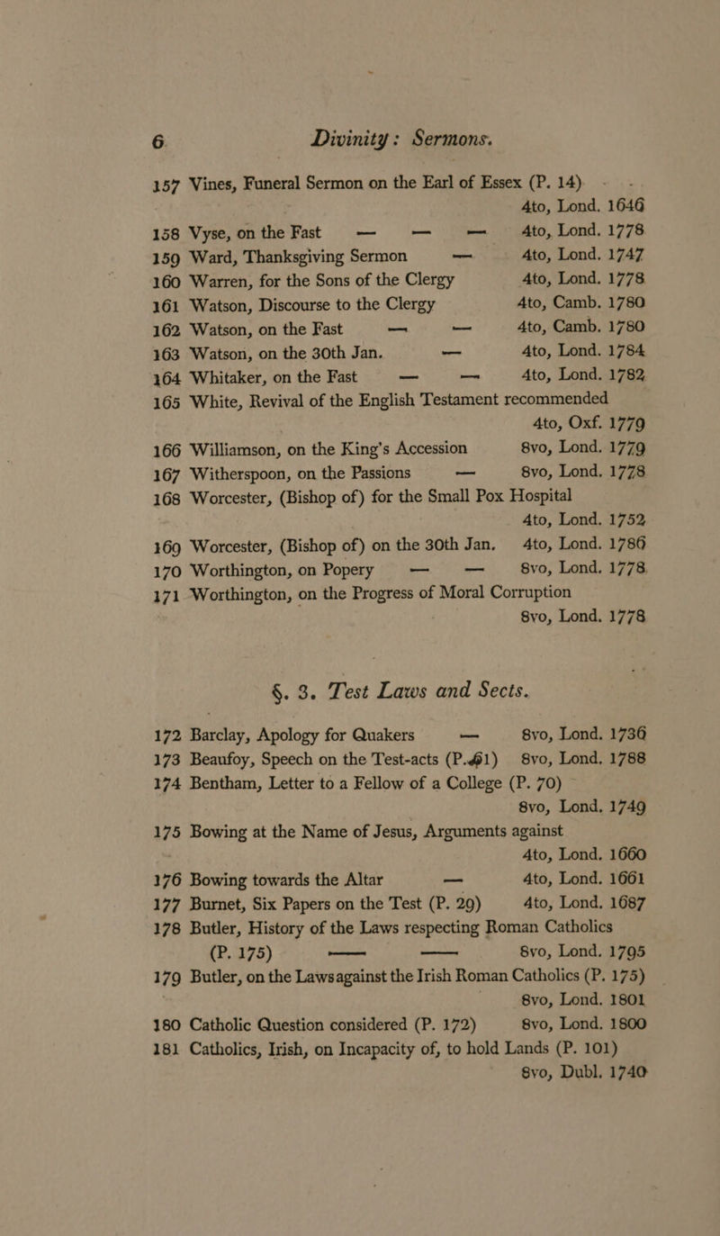 157 Vines, Funeral Sermon on the Earl of Essex (P. 14) Ato, Lond. 1646 158 Vyse, onthe Fat — — — Ato, Lond. 1778 159 Ward, Thanksgiving Sermon —_ Ato, Lond. 1747 160 Warren, for the Sons of the Clergy 4to, Lond. 1778 161 Watson, Discourse to the Clergy Ato, Camb. 1780 162 Watson, on the Fast — — 4to, Camb. 1780 163 Watson, on the 30th Jan. — Ato, Lond. 1784 164 Whitaker, on the Fast — — Ato, Lond. 1782 165 White, Revival of the English Testament recommended 4to, Oxf. 1779 166 Williamson, on the King’s Accession 8vo, Lond. 1779 167 Witherspoon, on the Passions ~ 8vo, Lond. 1778 168 Worcester, (Bishop of) for the Small Pox Hospital Ato, Lond. 1752 169 Worcester, (Bishop of) on the 30th Jan. to, Lond. 1786 170 Worthington, on Popery — — 8vo, Lond. 1778 171 Worthington, on the Progress of Moral Corruption . 8vo, Lond. 1778 &amp;. 8. Test Laws and Sects. 172 Barclay, Apology for Quakers — 8vo, Lond. 1736 173 Beaufoy, Speech on the Test-acts (P.1) 8vo, Lond. 1788 174 Bentham, Letter to a Fellow of a College (P. 70) : 8vo, Lond, 1749 175 Bowing at the Name of J esus, Arguments against Ato, Lond. 1660 176 Bowing towards the Altar a“ 4to, Lond. 1661 177 Burnet, Six Papers on the Test (P. 29) Ato, Lond. 1687 178 Butler, History of the Laws respecting Roman Catholics (P. 175) ee 8vo, Lond. 1795 179 Butler, on the Lawsagainst the Irish Roman Catholics (P. 175) : . 8vo, Lond. 1801 180 Catholic Question considered (P. 172) 8vo, Lond. 1800 181 Catholics, Irish, on Incapacity of, to hold Lands (P. 101) Syo, Dubl, 1740